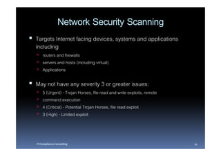 Network Security Scanning
Targets Internet facing devices, systems and applications
including
    routers and firewalls
    servers and hosts (including virtual)
    Applications

May not have any severity 3 or greater issues:
    5 (Urgent) - Trojan Horses, file read and write exploits, remote
    command execution
    4 (Critical) - Potential Trojan Horses, file read exploit
    3 (High) - Limited exploit



IT Compliance Consulting                                               34
 