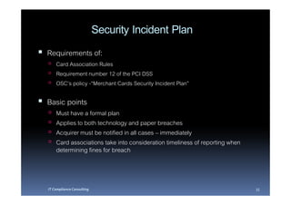 Security Incident Plan
Requirements of:
    Card Association Rules
    Requirement number 12 of the PCI DSS
    OSC’s policy -“Merchant Cards Security Incident Plan”

Basic points
    Must have a formal plan
    Applies to both technology and paper breaches
    Acquirer must be notified in all cases – immediately
    Card associations take into consideration timeliness of reporting when
    determining fines for breach



IT Compliance Consulting                                                     35
 