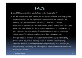 FAQ‘s
Q: Am I PCI compliant if my point-of-sale system is compliant?
A: No. PCI compliance goes beyond the hardware or software used for payment
   card processing. You are expected to be compliant to the Payment Card
   Industry Data Security Standard (PCI DSS). The PCI DSS contains 12
   requirements addressing 6 core principles for network architecture, cardholder
   data protection, vulnerability management, access controls, network security
   and information security policies. These include items such as policies for
   storing reports/receipts, physical access to data, passwords, etc.
   Using a validated payment application and/ or an PCI approved PIN Entry
   Device (PED) may aide in reducing scope of potential areas requiring
   attention. However, to be considered PCI compliant, you must validate your
   compliance by completing and passing the PCI SAQ and network vulnerability
   scans (if applicable)
   IT Compliance Consulting                                                         37
 