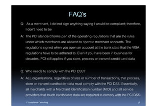 FAQ’s
Q: As a merchant, I did not sign anything saying I would be compliant; therefore,
   I don’t need to be
A: The PCI standard forms part of the operating regulations that are the rules
   under which merchants are allowed to operate merchant accounts. The
   regulations signed when you open an account at the bank state that the VISA
   regulations have to be adhered to. Even if you have been in business for
   decades, PCI still applies if you store, process or transmit credit card data

Q: Who needs to comply with the PCI DSS?
A: ALL organizations, regardless of size or number of transactions, that process,
   store or transmit cardholder data must comply with the PCI DSS. Essentially,
   all merchants with a Merchant Identification number (MID) and all service
   providers that touch cardholder data are required to comply with the PCI DSS.
   IT Compliance Consulting                                                    38
 