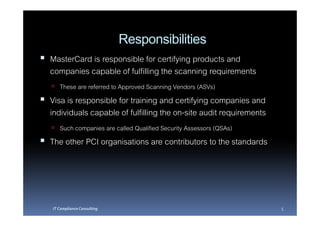 Responsibilities
MasterCard is responsible for certifying products and
companies capable of fulfilling the scanning requirements
   These are referred to Approved Scanning Vendors (ASVs)
Visa is responsible for training and certifying companies and
individuals capable of fulfilling the on-site audit requirements
   Such companies are called Qualified Security Assessors (QSAs)
The other PCI organisations are contributors to the standards




IT Compliance Consulting                                           5
 