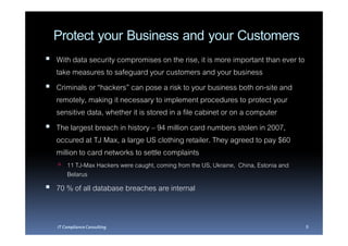 Protect your Business and your Customers
With data security compromises on the rise, it is more important than ever to
take measures to safeguard your customers and your business
Criminals or “hackers” can pose a risk to your business both on-site and
remotely, making it necessary to implement procedures to protect your
sensitive data, whether it is stored in a file cabinet or on a computer
The largest breach in history – 94 million card numbers stolen in 2007,
occured at TJ Max, a large US clothing retailer. They agreed to pay $60
million to card networks to settle complaints
    11 TJ-Max Hackers were caught, coming from the US, Ukraine, China, Estonia and
    Belarus
70 % of all database breaches are internal


IT Compliance Consulting                                                             8
 