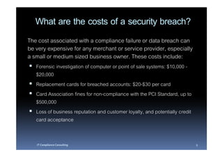 What are the costs of a security breach?
The cost associated with a compliance failure or data breach can
be very expensive for any merchant or service provider, especially
a small or medium sized business owner. These costs include:
   Forensic investigation of computer or point of sale systems: $10,000 -
   $20,000
   Replacement cards for breached accounts: $20-$30 per card
   Card Association fines for non-compliance with the PCI Standard, up to
   $500,000
   Loss of business reputation and customer loyalty, and potentially credit
   card acceptance


   IT Compliance Consulting                                                   9
 