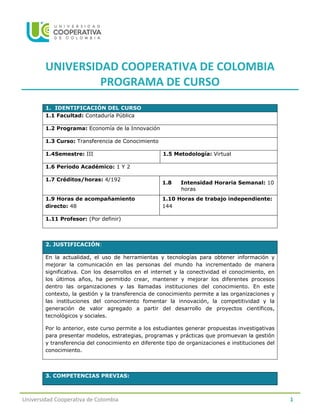 Universidad Cooperativa de Colombia 1
UNIVERSIDAD COOPERATIVA DE COLOMBIA
PROGRAMA DE CURSO
1. IDENTIFICACIÓN DEL CURSO
1.1 Facultad: Contaduría Pública
1.2 Programa: Economía de la Innovación
1.3 Curso: Transferencia de Conocimiento
1.4Semestre: III 1.5 Metodología: Virtual
1.6 Período Académico: 1 Y 2
1.7 Créditos/horas: 4/192
1.8 Intensidad Horaria Semanal: 10
horas
1.9 Horas de acompañamiento
directo: 48
1.10 Horas de trabajo independiente:
144
1.11 Profesor: (Por definir)
2. JUSTIFICACIÓN:
En la actualidad, el uso de herramientas y tecnologías para obtener información y
mejorar la comunicación en las personas del mundo ha incrementado de manera
significativa. Con los desarrollos en el internet y la conectividad el conocimiento, en
los últimos años, ha permitido crear, mantener y mejorar los diferentes procesos
dentro las organizaciones y las llamadas instituciones del conocimiento. En este
contexto, la gestión y la transferencia de conocimiento permite a las organizaciones y
las instituciones del conocimiento fomentar la innovación, la competitividad y la
generación de valor agregado a partir del desarrollo de proyectos científicos,
tecnológicos y sociales.
Por lo anterior, este curso permite a los estudiantes generar propuestas investigativas
para presentar modelos, estrategias, programas y prácticas que promuevan la gestión
y transferencia del conocimiento en diferente tipo de organizaciones e instituciones del
conocimiento.
3. COMPETENCIAS PREVIAS:
 