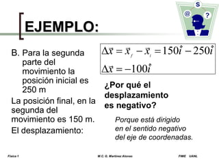 EJEMPLO:
  
ˆ
ˆ
x  x  x  150i  250i

ˆ
x  100i

B. Para la segunda
f
i
parte del
movimiento la
posición inicial es
¿Por qué el
250 m
desplazamiento
La posición final, en la
es negativo?
segunda del
movimiento es 150 m.
Porque está dirigido
en el sentido negativo
El desplazamiento:

del eje de coordenadas.

Física 1

M.C. G. Martínez Alonso

FIME

UANL

 
