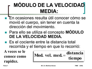 MÓDULO DE LA VELOCIDAD
MEDIA:
En ocasiones resulta útil conocer cómo se
movió el cuerpo, sin tener en cuenta la
dirección del movimiento.
 Para ello se utiliza el concepto MÓDULO
DE LA VELOCIDAD MEDIA.
 Es el cociente entre la distancia total
recorrida y el tiempo en que lo recorrió:
A veces se le
distancia
Mod. vel. med. 
conoce como
tiempo
rapidez.


Física 1

M.C. G. Martínez Alonso

FIME

UANL

 