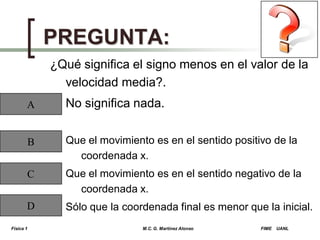 PREGUNTA:
¿Qué significa el signo menos en el valor de la
velocidad media?.
A

No significa nada.

B

Que el movimiento es en el sentido positivo de la
coordenada x.

C

Que el movimiento es en el sentido negativo de la
coordenada x.

D

Sólo que la coordenada final es menor que la inicial.

Física 1

M.C. G. Martínez Alonso

FIME

UANL

 