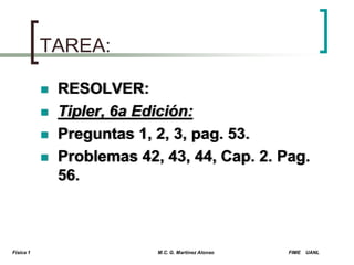 TAREA:






Física 1

RESOLVER:
Tipler, 6a Edición:
Preguntas 1, 2, 3, pag. 53.
Problemas 42, 43, 44, Cap. 2. Pag.
56.

M.C. G. Martínez Alonso

FIME

UANL

 