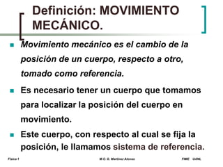 Definición: MOVIMIENTO
MECÁNICO.


Movimiento mecánico es el cambio de la
posición de un cuerpo, respecto a otro,
tomado como referencia.



Es necesario tener un cuerpo que tomamos
para localizar la posición del cuerpo en
movimiento.



Física 1

Este cuerpo, con respecto al cual se fija la
posición, le llamamos sistema de referencia.
M.C. G. Martínez Alonso

FIME

UANL

 