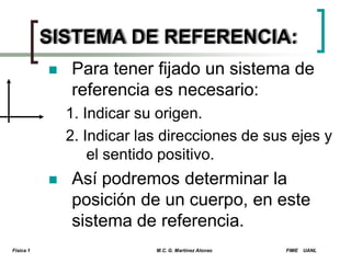 SISTEMA DE REFERENCIA:


Para tener fijado un sistema de
referencia es necesario:
1. Indicar su origen.
2. Indicar las direcciones de sus ejes y
el sentido positivo.



Física 1

Así podremos determinar la
posición de un cuerpo, en este
sistema de referencia.
M.C. G. Martínez Alonso

FIME

UANL

 
