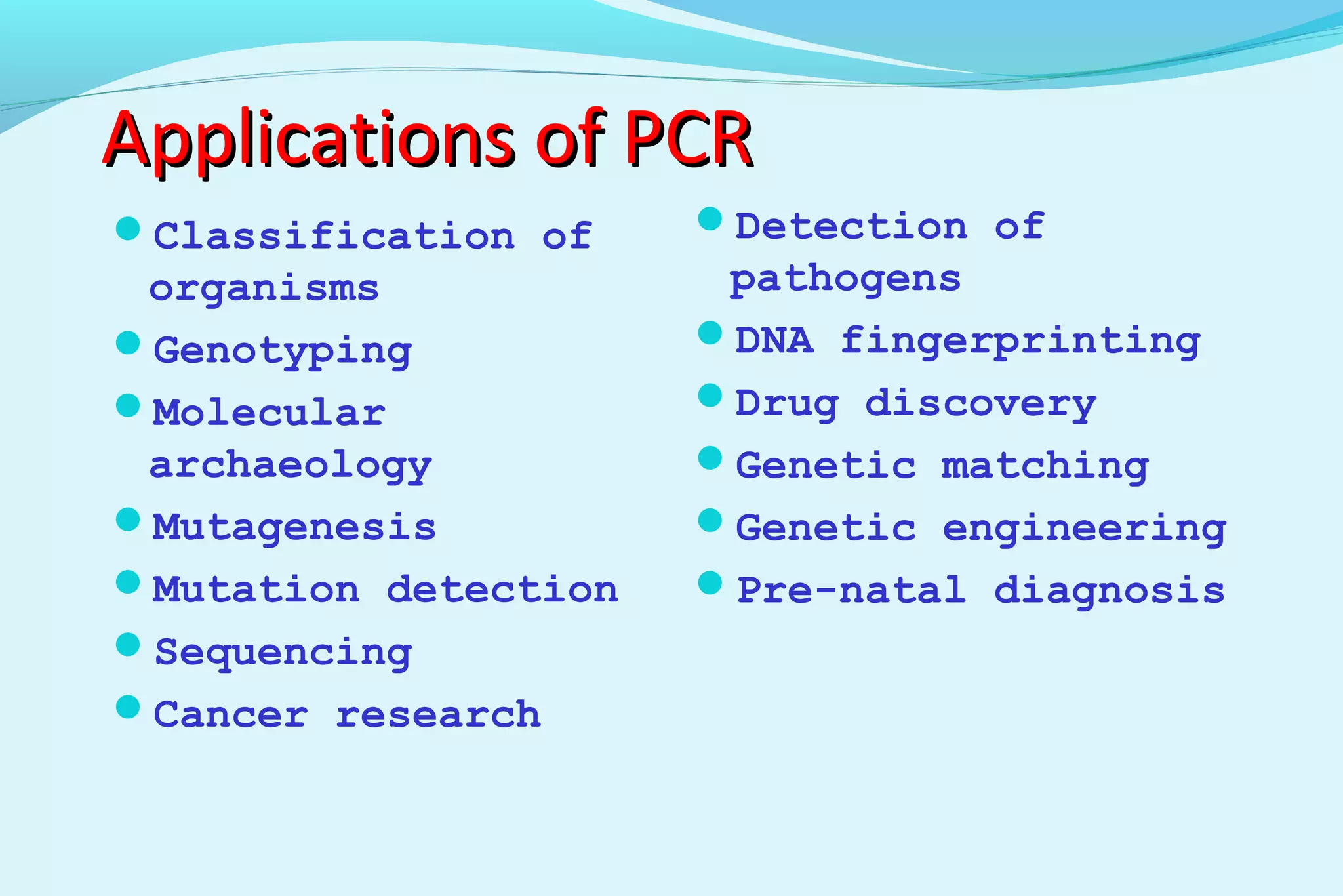 Applications of PCRApplications of PCR
Classification of
organisms
Genotyping
Molecular
archaeology
Mutagenesis
Mutation detection
Sequencing
Cancer research
Detection of
pathogens
DNA fingerprinting
Drug discovery
Genetic matching
Genetic engineering
Pre-natal diagnosis
 
