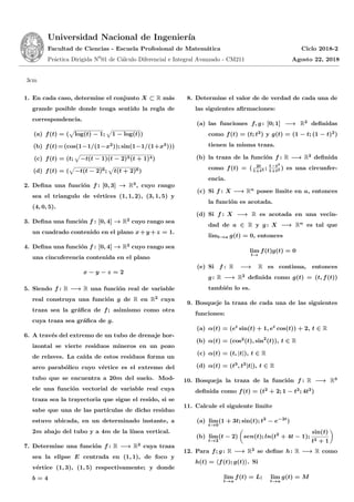 Universidad Nacional de Ingenier´ıa
Facultad de Ciencias - Escuela Profesional de Matem´atica Ciclo 2018-2
Pr´actica Dirigida N0
01 de C´alculo Diferencial e Integral Avanzado - CM211 Agosto 22, 2018
3cm
1. En cada caso, determine el conjunto X ⊂ R m´as
grande posible donde tenga sentido la regla de
correspondencia.
(a) f(t) = ( log(t) − 1; 1 − log(t))
(b) f(t)=(cos(1−1/(1−x2
)); sin(1−1/(1+x3
)))
(c) f(t) = (t; −t(t − 1)(t − 2)3(t + 1)4)
(d) f(t) = ( −t(t − 2)6; t(t + 2)6)
2. Deﬁna una funci´on f : [0, 3] → R3
, cuyo rango
sea el triangulo de v´ertices (1, 1, 2), (3, 1, 5) y
(4, 0, 5).
3. Deﬁna una funci´on f : [0, 4] → R2
cuyo rango sea
un cuadrado contenido en el plano x+y +z = 1.
4. Deﬁna una funci´on f : [0, 4] → R2
cuyo rango sea
una cincuferencia contenida en el plano
x − y − z = 2
5. Siendo f : R −→ R una funci´on real de variable
real construya una funci´on g de R en R2
cuya
traza sea la gr´aﬁca de f; asimismo como otra
cuya traza sea gr´aﬁca de g.
6. A trav´es del extremo de un tubo de drenaje hor-
izontal se vierte residuos mineros en un pozo
de relaves. La ca´ıda de estos residuos forma un
arco parab´olico cuyo v´ertice es el extremo del
tubo que se encuentra a 20m del suelo. Mod-
ele una funci´on vectorial de variable real cuya
traza sea la trayectoria que sigue el resido, si se
sabe que una de las part´ıculas de dicho residuo
estuvo ubicada, en un determinado instante, a
2m abajo del tubo y a 4m de la l´ınea vertical.
7. Determine una funci´on f : R −→ R2
cuya traza
sea la elipse E centrada en (1, 1), de foco y
v´ertice (1, 3), (1, 5) respectivamente; y donde
b = 4
8. Determine el valor de de verdad de cada una de
las siguientes aﬁrmaciones:
(a) las funciones f, g : [0; 1] −→ R2
deﬁnidas
como f(t) = (t; t2
) y g(t) = (1 − t; (1 − t)2
)
tienen la misma traza.
(b) la traza de la funci´on f : R −→ R2
deﬁnida
como f(t) = ( 2t
1+t2 ; 1−t2
1+t2 ) es una circunfer-
encia.
(c) Si f : X −→ Rn
posee limite en a, entonces
la funci´on es acotada.
(d) Si f : X −→ R es acotada en una vecin-
dad de a ∈ R y g : X −→ Rn
es tal que
limt→a g(t) = 0, entonces
lim
t→
f(t)g(t) = 0
(e) Si f : R −→ R es continua, entonces
g : R −→ R2
deﬁnida como g(t) = (t, f(t))
tambi´en lo es.
9. Bosqueje la traza de cada una de las siguientes
funciones:
(a) α(t) = (et
sin(t) + 1, et
cos(t)) + 2, t ∈ R
(b) α(t) = (cos2
(t), sin2
(t)), t ∈ R
(c) α(t) = (t, |t|), t ∈ R
(d) α(t) = (t3
, t2
|t|), t ∈ R
10. Bosqueja la traza de la funci´on f : R −→ R3
deﬁnida como f(t) = (t2
+ 2; 1 − t2
; 4t2
)
11. Calcule el siguiente limite
(a) lim
t→0
(1 + 3t; sin(t); t2
− e−2t
)
(b) lim
t→2
(t − 2) sen(t); ln(t2
+ 4t − 1);
sin(t)
t2 + 1
12. Para f; g : R −→ R2
se deﬁne h: R −→ R como
h(t) = f(t); g(t) . Si
lim
t→a
f(t) = L; lim
t→a
g(t) = M
 