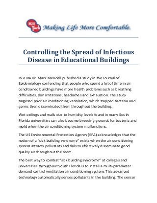 Controlling the Spread of Infectious
Disease in Educational Buildings
In 2004 Dr. Mark Mendell published a study in the Journal of
Epidemiology contending that people who spend a lot of time in air
conditioned buildings have more health problems such as breathing
difficulties, skin irritations, headaches and exhaustion. The study
targeted poor air conditioning ventilation, which trapped bacteria and
germs then disseminated them throughout the building.
Wet ceilings and walls due to humidity levels found in many South
Florida universities can also become breeding grounds for bacteria and
mold when the air conditioning system malfunctions.
The US Environmental Protection Agency (EPA) acknowledges that the
notion of a “sick building syndrome” exists when the air conditioning
system attracts pollutants and fails to effectively disseminate good
quality air throughout the room.
The best way to combat “sick building syndrome” at colleges and
universities throughout South Florida is to install a multi-parameter
demand control ventilation air conditioning system. This advanced
technology automatically senses pollutants in the building. The sensor
 