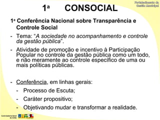 1a       CONSOCIAL
1a Conferência Nacional sobre Transparência e
   Controle Social
- Tema: “A sociedade no acompanhamento e controle
  da gestão pública”.
- Atividade de promoção e incentivo à Participação
  Popular no controle da gestão pública como um todo,
  e não meramente ao controle específico de uma ou
  mais políticas públicas.


- Conferência, em linhas gerais:
  - Processo de Escuta;
  - Caráter propositivo;
  - Objetivando mudar e transformar a realidade.
 