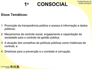 1a         CONSOCIAL
Eixos Temáticos:


1 Promoção da transparência pública e acesso à informação e dados
  públicos;
2 Mecanismos de controle social, engajamento e capacitação da
  sociedade para o controle da gestão pública;
3 A atuação dos conselhos de políticas públicas como instâncias de
  controle; e
4 Diretrizes para a prevenção e o combate à corrupção.
 