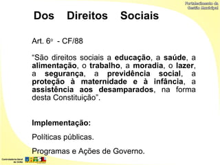 Dos       Direitos     Sociais

Art. 6o - CF/88

“São direitos sociais a educação, a saúde, a
alimentação, o trabalho, a moradia, o lazer,
a segurança, a previdência social, a
proteção à maternidade e à infância, a
assistência aos desamparados, na forma
desta Constituição”.


Implementação:
Políticas públicas.
Programas e Ações de Governo.
 