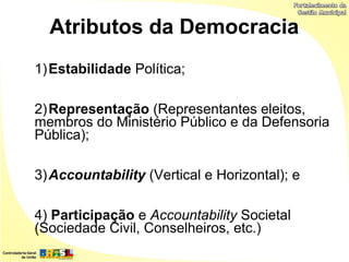 Atributos da Democracia
1) Estabilidade Política;

2) Representação (Representantes eleitos,
membros do Ministério Público e da Defensoria
Pública);

3) Accountability (Vertical e Horizontal); e

4) Participação e Accountability Societal
(Sociedade Civil, Conselheiros, etc.)
 
