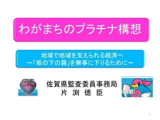 わがまちのプラチナ構想

   地域で地域を支えられる経済へ
～「坂の下の霧」を無事に下りるために～


   佐賀県監査委員事務局
     片 渕 徳 臣

                      1
 