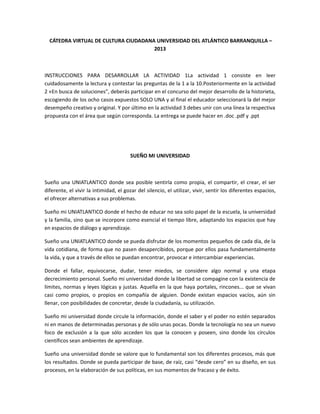 CÁTEDRA VIRTUAL DE CULTURA CIUDADANA UNIVERSIDAD DEL ATLÁNTICO BARRANQUILLA –
                                      2013



INSTRUCCIONES PARA DESARROLLAR LA ACTIVIDAD 1La actividad 1 consiste en leer
cuidadosamente la lectura y contestar las preguntas de la 1 a la 10.Posteriormente en la actividad
2 «En busca de soluciones”, deberás participar en el concurso del mejor desarrollo de la historieta,
escogiendo de los ocho casos expuestos SOLO UNA y al final el educador seleccionará la del mejor
desempeño creativo y original. Y por último en la actividad 3 debes unir con una línea la respectiva
propuesta con el área que según corresponda. La entrega se puede hacer en .doc .pdf y .ppt




                                        SUEÑO MI UNIVERSIDAD



Sueño una UNIATLANTICO donde sea posible sentirla como propia, el compartir, el crear, el ser
diferente, el vivir la intimidad, el gozar del silencio, el utilizar, vivir, sentir los diferentes espacios,
el ofrecer alternativas a sus problemas.

Sueño mi UNIATLANTICO donde el hecho de educar no sea solo papel de la escuela, la universidad
y la familia, sino que se incorpore como esencial el tiempo libre, adaptando los espacios que hay
en espacios de diálogo y aprendizaje.

Sueño una UNIATLANTICO donde se pueda disfrutar de los momentos pequeños de cada día, de la
vida cotidiana, de forma que no pasen desapercibidos, porque por ellos pasa fundamentalmente
la vida, y que a través de ellos se puedan encontrar, provocar e intercambiar experiencias.

Donde el fallar, equivocarse, dudar, tener miedos, se considere algo normal y una etapa
decrecimiento personal. Sueño mi universidad donde la libertad se compagine con la existencia de
límites, normas y leyes lógicas y justas. Aquella en la que haya portales, rincones... que se vivan
casi como propios, o propios en compañía de alguien. Donde existan espacios vacíos, aún sin
llenar, con posibilidades de concretar, desde la ciudadanía, su utilización.

Sueño mi universidad donde circule la información, donde el saber y el poder no estén separados
ni en manos de determinadas personas y de sólo unas pocas. Donde la tecnología no sea un nuevo
foco de exclusión a la que sólo acceden los que la conocen y poseen, sino donde los círculos
científicos sean ambientes de aprendizaje.

Sueño una universidad donde se valore que lo fundamental son los diferentes procesos, más que
los resultados. Donde se pueda participar de base, de raíz, casi “desde cero” en su diseño, en sus
procesos, en la elaboración de sus políticas, en sus momentos de fracaso y de éxito.
 