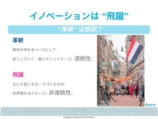 イノベーションは “飛躍” 
“革新” は誤訳？ 
革新 
既存の何かをベースにして 
良くしていく・磨いていくイメージ。連続性。 
飛躍 
なにか良いもの・スゴいものが 
突然現れるイメージ。非連続性。 
Copyrights(C) brandreams All rights reserved. 
 