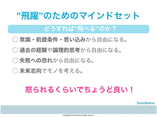 ”飛躍”のためのマインドセット 
どうすれば”飛べる”のか？ 
◯ 常識・前提条件・思い込みから自由になる。 
◯ 過去の経験や論理的思考から自由になる。 
◯ 失敗への恐れから自由になる。 
◯ 未来志向でモノを考える。 
怒られるくらいでちょうど良い！ 
Copyrights(C) brandreams All rights reserved. 
 