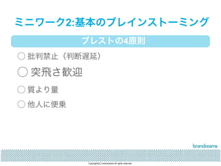 ミニワーク2:基本のブレインストーミング 
ブレストの4原則 
◯ 批判禁止（判断遅延） 
◯ 突飛さ歓迎 
◯ 質より量 
◯ 他人に便乗 
Copyrights(C) brandreams All rights reserved. 
 