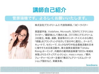 講師自己紹介 
菅原瑞穂です。よろしくお願いいたします。 
株式会社ブランドリームス 代表取締役／コピーライター 
英国留学後、Vodafone、Microsoft、SONYにてテクニカル 
ライター／翻訳者として務めた後、2010年にブランドリーム 
スを設立。映画、演劇、音楽等のエンターテイメントから得た 
「感動」をブランディングを介して世の中に還元し、クールで、 
キュートで、セクシーで、ロックなNPOや社会貢献活動を日本 
に増やすため日夜活動中。東北復興支援団体「Tohoku 
Rising」ネーミング、内閣府の雇用創造事業「SEEDx 地域未 
来塾」クリエイティブディレクション、mass x mass ／関内 
フューチャーセンター主催の「横浜フェアツーリズム」ワーク 
ショップ設計など、実績多数。 
Copyrights(C) brandreams All rights reserved. 
 