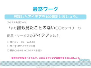 最終ワーク 
飛躍したアイデアを100個出しましょう。 
アイデア発想テーマ: 
「まだ誰も見たことのない◯◯カテゴリーの 
商品・サービスのアイデアとは？」 
◯ カテゴリーはチームごとに 
◯ 30分で100アイデアが目標 
◯ 最後の5分で5つのアイデアを選ぶ 
頭のネジをなるべく外して、とにかくアイデアの量を多く出しましょう。 
Copyrights(C) brandreams All rights reserved. 
 