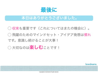 最後に 
本日はありがとうございました。 
◯ 収束も重要です（これについてはまたの機会に）。 
◯ 飛躍のためのマインドセット・アイデア発想は慣れ 
です。意識し続けることが大事！ 
◯ 大切なのは楽しむことです！ 
Copyrights(C) brandreams All rights reserved. 
