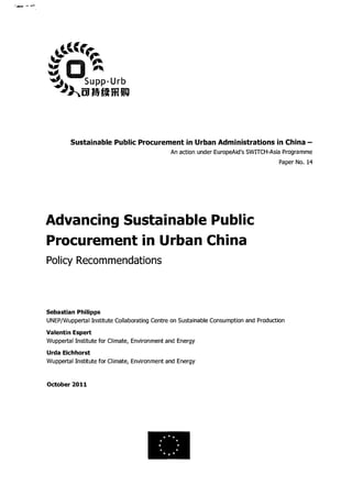 Sustainable Public Procurement in Urban Administrations in China -
An action under EuropeAid's SWITCH-Asia programme
Paper No. 14
Advancing Sustainable Public
Procurement in Urban China
Policy Recommendations
Sebastian Philipps
UNEP/Wuppertal Institute Collaborating Centre on Sustainable Consumption and Production
Valentin Espert
Wuppertal Institute for Climate, Environment and Energy
Urda Eichhorst
Wuppertal Institute for Climate, Environment and Energy
October 2011
***
* *
* ** *
***
 