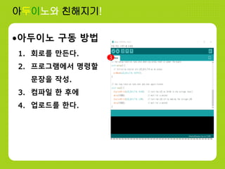 아두이노와 친해지기!
•아두이노 구동 방법
1. 회로를 만든다.
2. 프로그램에서 명령할
문장을 작성.
3. 컴파일 한 후에
4. 업로드를 한다.
3
 
