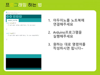 프로그래밍 하는 법
1. 아두이노를 노트북에
연결해주세요
2. Arduino프로그램을
실행해주세요
3. 원하는 대로 명령어를
작성하시면 됩니다~
 