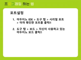 프로그래밍 하는 법
포트설정
1. 아두이노 IDE > 도구 탭 > 시리얼 포트
> 아까 확인한 포트를 클릭!!
2. 도구 탭 > 보드 > 자신이 사용하고 있는
아두이노 보드 클릭!!
 