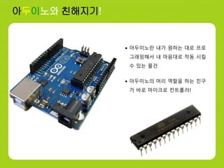 • 아두이노란 내가 원하는 대로 프로
그래밍해서 내 마음대로 작동 시킬
수 있는 물건
아두이노와 친해지기!
• 아두이노의 머리 역할을 하는 친구
가 바로 마이크로 컨트롤러!
 