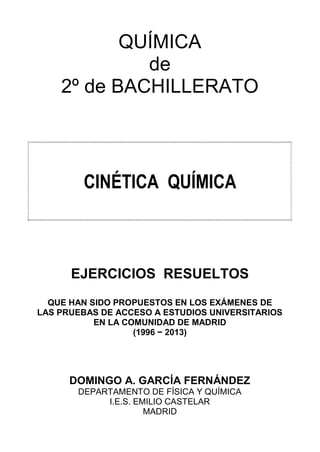 QUÍMICA
de
2º de BACHILLERATO

CINÉTICA QUÍMICA

EJERCICIOS RESUELTOS
QUE HAN SIDO PROPUESTOS EN LOS EXÁMENES DE
LAS PRUEBAS DE ACCESO A ESTUDIOS UNIVERSITARIOS
EN LA COMUNIDAD DE MADRID
(1996 − 2013)

DOMINGO A. GARCÍA FERNÁNDEZ
DEPARTAMENTO DE FÍSICA Y QUÍMICA
I.E.S. EMILIO CASTELAR
MADRID

 