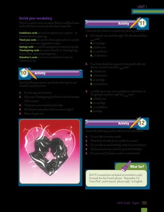 UNIT 1
Enrich your vocabulary
There’s a card for every occasion. Below you’ll find some
cards with their names and what they’re used for.
Condolence cards are used to express your support

to

somebody who’s grieving.
Thank you cards are used to show appreciation to people
who have been very supportive to you.
Apology cards are used for saying sorry to someone special.
Thanksgiving cards are sent to friends on Thanksgiving
Day to share and spread happiness.
Valentine’s cards are sent to your beloved ones on
Valentine’s Day.

10

Activity

Read the following sentences and decide which type of card
should be used for each one.
1.	
2.	

	
3.	
4.	
5.	

For that special someone.
May your Thanksgiving be blessed with the bounty
of the season!
Thank you very much for your help.
My deepest sympathy at this moment of grief.
Please, forgive me.

Activity

11

Choose the letter that best completes the following statements.
1.	

	
	
	
	
2.	

	
	
	
	
3. 	

	
	
	
	

Our friends’ son died last night. We should send him
__ card.
A. an apology
B. a thank you
C. a condolence
D. a Valentine’s
You know, Karla has supported me greatly after my
divorce. I want to send her __ card.
A. a thank you
B. a Valentine’s
C. an apology
D. a condolence
I couldn’t go to my niece’s gradation celebration, so
I’m going to send her a gift and __ card.
A. a thank you
B. an apology
C. a condolence
D. birthday

Activity

12

Answer the following questions with your own information.
1.	
2.	
3.	
4.	
5.	

Do you like to receive cards?
What kind of cards do you prefer to receive?
Do you like to send birthday cards to your relatives?
Did you receive any cards for your last birthday?
Do you send Christmas cards to your friends?

What for?
RSVP is sometimes included on invitation cards.
It stands for the French phrase “Répondez S’il
Vous Plait”, and it means “please reply” in English.

Ninth Grade - English 213

 