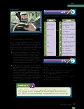 UNIT 1
Time to read
Activity

6

Match the words on the left with the meanings on the right.
Words
1 get(ting) lost
2 surrounding

Read the following article. Look up any new words in 		
a dictionary.

3 altimeter

How to Avoid Getting Lost, by Hal Lillywhite
How can a person avoid getting lost? This is a good question
and there is probably no simple answer, except never leaving
home. However, there are some techniques that help. If you
learn these and use them, you will greatly reduce your chances
of getting lost. I divide this subject into two categories:
1) Developing a “feel” for the land, a sort of mental map.

We all do this more or less with our home territory. We
know which streets intersect and approximately how
they relate to each other. Most of us have little trouble
finding our way around in the neighborhood. When we
arrive in unfamiliar surroundings, it helps to quickly
start developing a mental picture of the territory.

2) “Formal” navigation using compass, altimeter or other

aids (including some natural ones). This is the technique
that allows a person to go from one place to another,
based on information from a map or directions from
someone else. This can be anything from following a
road map to an unfamiliar town or to a complicated
cross- country hike with many intermediate landmarks,
requiring compass bearings etc. This type of navigation
seems less natural and usually requires more effort
to learn.

Meanings
a device used in an
aircraft to measure
A how high it is from
the ground
B something that helps
a building or
place that is easily
recognized, especially
C one which you can
use to judge where
you are

4 aids

a long walk, especially
D in the countryside

5 hike

not knowing where
E you are and how to
get to a place

6 landmarks

the place where
someone or
F something is and the
things that are in it

Activity

7

Answer the following questions based on the previous article.
1.	
2. 	
3.	
4.	
5.	

How can a person get lost?
What will never happen if you never leave home?
How can people find their way around in
the neighborhood?
What does the article recommend when somebody
gets to an unfamiliar area?
Do you get lost frequently?

Hands on! 1D
Additional sections on your resume might include: objectives, achievements, computer
skills, languages, or others. But don’t include all of these sections, choose the ones that
show you are the best candidate for the job. A resume should be no longer than two pages!

Ninth Grade - English 219

 