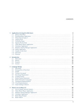 CONTENTS
1 Applications developed in little hours 1
1.1 Quotes about Ring . . . . . . . . . . . . . . . . . . . . . . . . . . . . . . . . . . . . . . . . . . . . 1
1.2 FetchStockData Application . . . . . . . . . . . . . . . . . . . . . . . . . . . . . . . . . . . . . . . 3
1.3 Fifteen Puzzle Game 2 . . . . . . . . . . . . . . . . . . . . . . . . . . . . . . . . . . . . . . . . . . 4
1.4 Analog Clock . . . . . . . . . . . . . . . . . . . . . . . . . . . . . . . . . . . . . . . . . . . . . . . 5
1.5 TicTacToe Game . . . . . . . . . . . . . . . . . . . . . . . . . . . . . . . . . . . . . . . . . . . . . 6
1.6 Squares Puzzle Game . . . . . . . . . . . . . . . . . . . . . . . . . . . . . . . . . . . . . . . . . . 7
1.7 Video-Music-Player Application . . . . . . . . . . . . . . . . . . . . . . . . . . . . . . . . . . . . . 8
1.8 Calculator Application . . . . . . . . . . . . . . . . . . . . . . . . . . . . . . . . . . . . . . . . . . 9
1.9 Windows StartUp Manager Application . . . . . . . . . . . . . . . . . . . . . . . . . . . . . . . . . 10
1.10 Werdy Application . . . . . . . . . . . . . . . . . . . . . . . . . . . . . . . . . . . . . . . . . . . . 11
1.11 Samples in this book . . . . . . . . . . . . . . . . . . . . . . . . . . . . . . . . . . . . . . . . . . . 12
1.12 Innovative . . . . . . . . . . . . . . . . . . . . . . . . . . . . . . . . . . . . . . . . . . . . . . . . 17
1.13 Practical . . . . . . . . . . . . . . . . . . . . . . . . . . . . . . . . . . . . . . . . . . . . . . . . . 18
2 Introduction 19
2.1 Motivation . . . . . . . . . . . . . . . . . . . . . . . . . . . . . . . . . . . . . . . . . . . . . . . . 19
2.2 History . . . . . . . . . . . . . . . . . . . . . . . . . . . . . . . . . . . . . . . . . . . . . . . . . . 20
2.3 Features . . . . . . . . . . . . . . . . . . . . . . . . . . . . . . . . . . . . . . . . . . . . . . . . . . 20
2.4 License . . . . . . . . . . . . . . . . . . . . . . . . . . . . . . . . . . . . . . . . . . . . . . . . . . 23
3 Language Design 24
3.1 Why Ring? . . . . . . . . . . . . . . . . . . . . . . . . . . . . . . . . . . . . . . . . . . . . . . . . 24
3.2 Designed for a Clear Goal . . . . . . . . . . . . . . . . . . . . . . . . . . . . . . . . . . . . . . . . 24
3.3 Simple . . . . . . . . . . . . . . . . . . . . . . . . . . . . . . . . . . . . . . . . . . . . . . . . . . 24
3.4 Trying to be natural . . . . . . . . . . . . . . . . . . . . . . . . . . . . . . . . . . . . . . . . . . . 25
3.5 Encourage Organization . . . . . . . . . . . . . . . . . . . . . . . . . . . . . . . . . . . . . . . . . 26
3.6 Compact Syntax . . . . . . . . . . . . . . . . . . . . . . . . . . . . . . . . . . . . . . . . . . . . . 26
3.7 Deﬁne Natural Statements . . . . . . . . . . . . . . . . . . . . . . . . . . . . . . . . . . . . . . . . 27
3.8 Deﬁne Declarative Languages . . . . . . . . . . . . . . . . . . . . . . . . . . . . . . . . . . . . . . 29
3.9 Transparent Implementation . . . . . . . . . . . . . . . . . . . . . . . . . . . . . . . . . . . . . . . 30
3.10 Visual Implementation . . . . . . . . . . . . . . . . . . . . . . . . . . . . . . . . . . . . . . . . . . 31
3.11 Smart Garbage Collector . . . . . . . . . . . . . . . . . . . . . . . . . . . . . . . . . . . . . . . . . 32
4 What is new in Ring 1.5? 33
4.1 List of changes and new features . . . . . . . . . . . . . . . . . . . . . . . . . . . . . . . . . . . . . 33
4.2 Video-Music-Player Application . . . . . . . . . . . . . . . . . . . . . . . . . . . . . . . . . . . . . 33
4.3 Windows StartUp Manager Application . . . . . . . . . . . . . . . . . . . . . . . . . . . . . . . . . 34
4.4 Calculator Application . . . . . . . . . . . . . . . . . . . . . . . . . . . . . . . . . . . . . . . . . . 35
4.5 Better Ring Notepad . . . . . . . . . . . . . . . . . . . . . . . . . . . . . . . . . . . . . . . . . . . 35
4.6 Better StdLib . . . . . . . . . . . . . . . . . . . . . . . . . . . . . . . . . . . . . . . . . . . . . . . 38
i
 