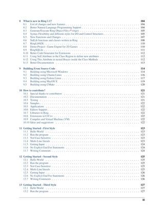 8 What is new in Ring 1.1? 104
8.1 List of changes and new features . . . . . . . . . . . . . . . . . . . . . . . . . . . . . . . . . . . . . 104
8.2 Better Natural Language Programming Support . . . . . . . . . . . . . . . . . . . . . . . . . . . . . 104
8.3 Generate/Execute Ring Object Files (*.ringo) . . . . . . . . . . . . . . . . . . . . . . . . . . . . . . 105
8.4 Syntax Flexibility and different styles for I/O and Control Structures . . . . . . . . . . . . . . . . . . 105
8.5 New Functions and Changes . . . . . . . . . . . . . . . . . . . . . . . . . . . . . . . . . . . . . . . 107
8.6 StdLib functions and classes written in Ring . . . . . . . . . . . . . . . . . . . . . . . . . . . . . . 108
8.7 RingLibSDL . . . . . . . . . . . . . . . . . . . . . . . . . . . . . . . . . . . . . . . . . . . . . . . 110
8.8 Demo Project - Game Engine for 2D Games . . . . . . . . . . . . . . . . . . . . . . . . . . . . . . 110
8.9 RingSQLite . . . . . . . . . . . . . . . . . . . . . . . . . . . . . . . . . . . . . . . . . . . . . . . . 111
8.10 Better Code Generator for Extensions . . . . . . . . . . . . . . . . . . . . . . . . . . . . . . . . . . 112
8.11 Using Self.Attribute in the Class Region to deﬁne new attributes . . . . . . . . . . . . . . . . . . . . 112
8.12 Using This.Attribute in nested Braces inside the Class Methods . . . . . . . . . . . . . . . . . . . . 112
8.13 Better Documentation . . . . . . . . . . . . . . . . . . . . . . . . . . . . . . . . . . . . . . . . . . 113
9 Building From Source Code 114
9.1 Building using Microsoft Windows . . . . . . . . . . . . . . . . . . . . . . . . . . . . . . . . . . . 114
9.2 Building using Ubuntu Linux . . . . . . . . . . . . . . . . . . . . . . . . . . . . . . . . . . . . . . 116
9.3 Building using Fedora Linux . . . . . . . . . . . . . . . . . . . . . . . . . . . . . . . . . . . . . . . 117
9.4 Building using MacOS X . . . . . . . . . . . . . . . . . . . . . . . . . . . . . . . . . . . . . . . . 119
9.5 Building using CMake . . . . . . . . . . . . . . . . . . . . . . . . . . . . . . . . . . . . . . . . . . 120
10 How to contribute? 121
10.1 Special thanks to contributors . . . . . . . . . . . . . . . . . . . . . . . . . . . . . . . . . . . . . . 121
10.2 Documentation . . . . . . . . . . . . . . . . . . . . . . . . . . . . . . . . . . . . . . . . . . . . . . 121
10.3 Testing . . . . . . . . . . . . . . . . . . . . . . . . . . . . . . . . . . . . . . . . . . . . . . . . . . 121
10.4 Samples . . . . . . . . . . . . . . . . . . . . . . . . . . . . . . . . . . . . . . . . . . . . . . . . . . 122
10.5 Applications . . . . . . . . . . . . . . . . . . . . . . . . . . . . . . . . . . . . . . . . . . . . . . . 122
10.6 Editors Support . . . . . . . . . . . . . . . . . . . . . . . . . . . . . . . . . . . . . . . . . . . . . . 122
10.7 Libraries in Ring . . . . . . . . . . . . . . . . . . . . . . . . . . . . . . . . . . . . . . . . . . . . . 122
10.8 Extensions in C/C++ . . . . . . . . . . . . . . . . . . . . . . . . . . . . . . . . . . . . . . . . . . . 122
10.9 Compiler and Virtual Machine (VM) . . . . . . . . . . . . . . . . . . . . . . . . . . . . . . . . . . 122
10.10 Ideas and suggestions . . . . . . . . . . . . . . . . . . . . . . . . . . . . . . . . . . . . . . . . . . 122
11 Getting Started - First Style 123
11.1 Hello World . . . . . . . . . . . . . . . . . . . . . . . . . . . . . . . . . . . . . . . . . . . . . . . 123
11.2 Run the program . . . . . . . . . . . . . . . . . . . . . . . . . . . . . . . . . . . . . . . . . . . . . 123
11.3 Not Case-Sensitive . . . . . . . . . . . . . . . . . . . . . . . . . . . . . . . . . . . . . . . . . . . . 123
11.4 Multi-Line literals . . . . . . . . . . . . . . . . . . . . . . . . . . . . . . . . . . . . . . . . . . . . 123
11.5 Getting Input . . . . . . . . . . . . . . . . . . . . . . . . . . . . . . . . . . . . . . . . . . . . . . . 124
11.6 No Explicit End For Statements . . . . . . . . . . . . . . . . . . . . . . . . . . . . . . . . . . . . . 124
11.7 Writing Comments . . . . . . . . . . . . . . . . . . . . . . . . . . . . . . . . . . . . . . . . . . . . 124
12 Getting Started - Second Style 125
12.1 Hello World . . . . . . . . . . . . . . . . . . . . . . . . . . . . . . . . . . . . . . . . . . . . . . . 125
12.2 Run the program . . . . . . . . . . . . . . . . . . . . . . . . . . . . . . . . . . . . . . . . . . . . . 125
12.3 Not Case-Sensitive . . . . . . . . . . . . . . . . . . . . . . . . . . . . . . . . . . . . . . . . . . . . 125
12.4 Multi-Line literals . . . . . . . . . . . . . . . . . . . . . . . . . . . . . . . . . . . . . . . . . . . . 125
12.5 Getting Input . . . . . . . . . . . . . . . . . . . . . . . . . . . . . . . . . . . . . . . . . . . . . . . 126
12.6 No Explicit End For Statements . . . . . . . . . . . . . . . . . . . . . . . . . . . . . . . . . . . . . 126
12.7 Writing Comments . . . . . . . . . . . . . . . . . . . . . . . . . . . . . . . . . . . . . . . . . . . . 126
13 Getting Started - Third Style 127
13.1 Hello World . . . . . . . . . . . . . . . . . . . . . . . . . . . . . . . . . . . . . . . . . . . . . . . 127
13.2 Run the program . . . . . . . . . . . . . . . . . . . . . . . . . . . . . . . . . . . . . . . . . . . . . 127
iii
 