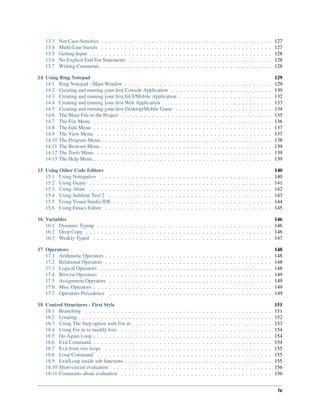 13.3 Not Case-Sensitive . . . . . . . . . . . . . . . . . . . . . . . . . . . . . . . . . . . . . . . . . . . . 127
13.4 Multi-Line literals . . . . . . . . . . . . . . . . . . . . . . . . . . . . . . . . . . . . . . . . . . . . 127
13.5 Getting Input . . . . . . . . . . . . . . . . . . . . . . . . . . . . . . . . . . . . . . . . . . . . . . . 128
13.6 No Explicit End For Statements . . . . . . . . . . . . . . . . . . . . . . . . . . . . . . . . . . . . . 128
13.7 Writing Comments . . . . . . . . . . . . . . . . . . . . . . . . . . . . . . . . . . . . . . . . . . . . 128
14 Using Ring Notepad 129
14.1 Ring Notepad - Main Window . . . . . . . . . . . . . . . . . . . . . . . . . . . . . . . . . . . . . . 129
14.2 Creating and running your ﬁrst Console Application . . . . . . . . . . . . . . . . . . . . . . . . . . 130
14.3 Creating and running your ﬁrst GUI/Mobile Application . . . . . . . . . . . . . . . . . . . . . . . . 132
14.4 Creating and running your ﬁrst Web Application . . . . . . . . . . . . . . . . . . . . . . . . . . . . 133
14.5 Creating and running your ﬁrst Desktop/Mobile Game . . . . . . . . . . . . . . . . . . . . . . . . . 134
14.6 The Main File in the Project . . . . . . . . . . . . . . . . . . . . . . . . . . . . . . . . . . . . . . . 135
14.7 The File Menu . . . . . . . . . . . . . . . . . . . . . . . . . . . . . . . . . . . . . . . . . . . . . . 136
14.8 The Edit Menu . . . . . . . . . . . . . . . . . . . . . . . . . . . . . . . . . . . . . . . . . . . . . . 137
14.9 The View Menu . . . . . . . . . . . . . . . . . . . . . . . . . . . . . . . . . . . . . . . . . . . . . 137
14.10 The Program Menu . . . . . . . . . . . . . . . . . . . . . . . . . . . . . . . . . . . . . . . . . . . . 138
14.11 The Browser Menu . . . . . . . . . . . . . . . . . . . . . . . . . . . . . . . . . . . . . . . . . . . . 139
14.12 The Tools Menu . . . . . . . . . . . . . . . . . . . . . . . . . . . . . . . . . . . . . . . . . . . . . 139
14.13 The Help Menu . . . . . . . . . . . . . . . . . . . . . . . . . . . . . . . . . . . . . . . . . . . . . . 139
15 Using Other Code Editors 140
15.1 Using Notepad++ . . . . . . . . . . . . . . . . . . . . . . . . . . . . . . . . . . . . . . . . . . . . 140
15.2 Using Geany . . . . . . . . . . . . . . . . . . . . . . . . . . . . . . . . . . . . . . . . . . . . . . . 141
15.3 Using Atom . . . . . . . . . . . . . . . . . . . . . . . . . . . . . . . . . . . . . . . . . . . . . . . 142
15.4 Using Sublime Text 2 . . . . . . . . . . . . . . . . . . . . . . . . . . . . . . . . . . . . . . . . . . 143
15.5 Using Visual Studio IDE . . . . . . . . . . . . . . . . . . . . . . . . . . . . . . . . . . . . . . . . . 144
15.6 Using Emacs Editor . . . . . . . . . . . . . . . . . . . . . . . . . . . . . . . . . . . . . . . . . . . 145
16 Variables 146
16.1 Dynamic Typing . . . . . . . . . . . . . . . . . . . . . . . . . . . . . . . . . . . . . . . . . . . . . 146
16.2 Deep Copy . . . . . . . . . . . . . . . . . . . . . . . . . . . . . . . . . . . . . . . . . . . . . . . . 146
16.3 Weakly Typed . . . . . . . . . . . . . . . . . . . . . . . . . . . . . . . . . . . . . . . . . . . . . . 147
17 Operators 148
17.1 Arithmetic Operators . . . . . . . . . . . . . . . . . . . . . . . . . . . . . . . . . . . . . . . . . . . 148
17.2 Relational Operators . . . . . . . . . . . . . . . . . . . . . . . . . . . . . . . . . . . . . . . . . . . 148
17.3 Logical Operators . . . . . . . . . . . . . . . . . . . . . . . . . . . . . . . . . . . . . . . . . . . . 148
17.4 Bitwise Operators . . . . . . . . . . . . . . . . . . . . . . . . . . . . . . . . . . . . . . . . . . . . 149
17.5 Assignment Operators . . . . . . . . . . . . . . . . . . . . . . . . . . . . . . . . . . . . . . . . . . 149
17.6 Misc Operators . . . . . . . . . . . . . . . . . . . . . . . . . . . . . . . . . . . . . . . . . . . . . . 149
17.7 Operators Precedence . . . . . . . . . . . . . . . . . . . . . . . . . . . . . . . . . . . . . . . . . . 149
18 Control Structures - First Style 151
18.1 Branching . . . . . . . . . . . . . . . . . . . . . . . . . . . . . . . . . . . . . . . . . . . . . . . . 151
18.2 Looping . . . . . . . . . . . . . . . . . . . . . . . . . . . . . . . . . . . . . . . . . . . . . . . . . . 152
18.3 Using The Step option with For in . . . . . . . . . . . . . . . . . . . . . . . . . . . . . . . . . . . . 153
18.4 Using For in to modify lists . . . . . . . . . . . . . . . . . . . . . . . . . . . . . . . . . . . . . . . 154
18.5 Do Again Loop . . . . . . . . . . . . . . . . . . . . . . . . . . . . . . . . . . . . . . . . . . . . . . 154
18.6 Exit Command . . . . . . . . . . . . . . . . . . . . . . . . . . . . . . . . . . . . . . . . . . . . . . 154
18.7 Exit from two loops . . . . . . . . . . . . . . . . . . . . . . . . . . . . . . . . . . . . . . . . . . . 155
18.8 Loop Command . . . . . . . . . . . . . . . . . . . . . . . . . . . . . . . . . . . . . . . . . . . . . 155
18.9 Exit/Loop inside sub functions . . . . . . . . . . . . . . . . . . . . . . . . . . . . . . . . . . . . . . 155
18.10 Short-circuit evaluation . . . . . . . . . . . . . . . . . . . . . . . . . . . . . . . . . . . . . . . . . 156
18.11 Comments about evaluation . . . . . . . . . . . . . . . . . . . . . . . . . . . . . . . . . . . . . . . 156
iv
 
