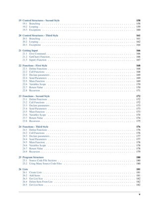 19 Control Structures - Second Style 158
19.1 Branching . . . . . . . . . . . . . . . . . . . . . . . . . . . . . . . . . . . . . . . . . . . . . . . . 158
19.2 Looping . . . . . . . . . . . . . . . . . . . . . . . . . . . . . . . . . . . . . . . . . . . . . . . . . . 159
19.3 Exceptions . . . . . . . . . . . . . . . . . . . . . . . . . . . . . . . . . . . . . . . . . . . . . . . . 160
20 Control Structures - Third Style 161
20.1 Branching . . . . . . . . . . . . . . . . . . . . . . . . . . . . . . . . . . . . . . . . . . . . . . . . 161
20.2 Looping . . . . . . . . . . . . . . . . . . . . . . . . . . . . . . . . . . . . . . . . . . . . . . . . . . 162
20.3 Exceptions . . . . . . . . . . . . . . . . . . . . . . . . . . . . . . . . . . . . . . . . . . . . . . . . 164
21 Getting Input 166
21.1 Give Command . . . . . . . . . . . . . . . . . . . . . . . . . . . . . . . . . . . . . . . . . . . . . . 166
21.2 GetChar() Function . . . . . . . . . . . . . . . . . . . . . . . . . . . . . . . . . . . . . . . . . . . . 166
21.3 Input() Function . . . . . . . . . . . . . . . . . . . . . . . . . . . . . . . . . . . . . . . . . . . . . 167
22 Functions - First Style 168
22.1 Deﬁne Functions . . . . . . . . . . . . . . . . . . . . . . . . . . . . . . . . . . . . . . . . . . . . . 168
22.2 Call Functions . . . . . . . . . . . . . . . . . . . . . . . . . . . . . . . . . . . . . . . . . . . . . . 168
22.3 Declare parameters . . . . . . . . . . . . . . . . . . . . . . . . . . . . . . . . . . . . . . . . . . . . 169
22.4 Send Parameters . . . . . . . . . . . . . . . . . . . . . . . . . . . . . . . . . . . . . . . . . . . . . 169
22.5 Main Function . . . . . . . . . . . . . . . . . . . . . . . . . . . . . . . . . . . . . . . . . . . . . . 169
22.6 Variables Scope . . . . . . . . . . . . . . . . . . . . . . . . . . . . . . . . . . . . . . . . . . . . . 170
22.7 Return Value . . . . . . . . . . . . . . . . . . . . . . . . . . . . . . . . . . . . . . . . . . . . . . . 170
22.8 Recursion . . . . . . . . . . . . . . . . . . . . . . . . . . . . . . . . . . . . . . . . . . . . . . . . . 171
23 Functions - Second Style 172
23.1 Deﬁne Functions . . . . . . . . . . . . . . . . . . . . . . . . . . . . . . . . . . . . . . . . . . . . . 172
23.2 Call Functions . . . . . . . . . . . . . . . . . . . . . . . . . . . . . . . . . . . . . . . . . . . . . . 172
23.3 Declare parameters . . . . . . . . . . . . . . . . . . . . . . . . . . . . . . . . . . . . . . . . . . . . 173
23.4 Send Parameters . . . . . . . . . . . . . . . . . . . . . . . . . . . . . . . . . . . . . . . . . . . . . 173
23.5 Main Function . . . . . . . . . . . . . . . . . . . . . . . . . . . . . . . . . . . . . . . . . . . . . . 173
23.6 Variables Scope . . . . . . . . . . . . . . . . . . . . . . . . . . . . . . . . . . . . . . . . . . . . . 174
23.7 Return Value . . . . . . . . . . . . . . . . . . . . . . . . . . . . . . . . . . . . . . . . . . . . . . . 174
23.8 Recursion . . . . . . . . . . . . . . . . . . . . . . . . . . . . . . . . . . . . . . . . . . . . . . . . . 175
24 Functions - Third Style 176
24.1 Deﬁne Functions . . . . . . . . . . . . . . . . . . . . . . . . . . . . . . . . . . . . . . . . . . . . . 176
24.2 Call Functions . . . . . . . . . . . . . . . . . . . . . . . . . . . . . . . . . . . . . . . . . . . . . . 176
24.3 Declare parameters . . . . . . . . . . . . . . . . . . . . . . . . . . . . . . . . . . . . . . . . . . . . 177
24.4 Send Parameters . . . . . . . . . . . . . . . . . . . . . . . . . . . . . . . . . . . . . . . . . . . . . 177
24.5 Main Function . . . . . . . . . . . . . . . . . . . . . . . . . . . . . . . . . . . . . . . . . . . . . . 178
24.6 Variables Scope . . . . . . . . . . . . . . . . . . . . . . . . . . . . . . . . . . . . . . . . . . . . . 178
24.7 Return Value . . . . . . . . . . . . . . . . . . . . . . . . . . . . . . . . . . . . . . . . . . . . . . . 178
24.8 Recursion . . . . . . . . . . . . . . . . . . . . . . . . . . . . . . . . . . . . . . . . . . . . . . . . . 179
25 Program Structure 180
25.1 Source Code File Sections . . . . . . . . . . . . . . . . . . . . . . . . . . . . . . . . . . . . . . . . 180
25.2 Using Many Source Code Files . . . . . . . . . . . . . . . . . . . . . . . . . . . . . . . . . . . . . 180
26 Lists 181
26.1 Create Lists . . . . . . . . . . . . . . . . . . . . . . . . . . . . . . . . . . . . . . . . . . . . . . . . 181
26.2 Add Items . . . . . . . . . . . . . . . . . . . . . . . . . . . . . . . . . . . . . . . . . . . . . . . . 181
26.3 Get List Size . . . . . . . . . . . . . . . . . . . . . . . . . . . . . . . . . . . . . . . . . . . . . . . 182
26.4 Delete Item From List . . . . . . . . . . . . . . . . . . . . . . . . . . . . . . . . . . . . . . . . . . 182
26.5 Get List Item . . . . . . . . . . . . . . . . . . . . . . . . . . . . . . . . . . . . . . . . . . . . . . . 182
v
 