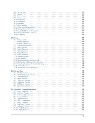 26.6 Set List Item . . . . . . . . . . . . . . . . . . . . . . . . . . . . . . . . . . . . . . . . . . . . . . . 183
26.7 Search . . . . . . . . . . . . . . . . . . . . . . . . . . . . . . . . . . . . . . . . . . . . . . . . . . 183
26.8 Sort . . . . . . . . . . . . . . . . . . . . . . . . . . . . . . . . . . . . . . . . . . . . . . . . . . . . 184
26.9 Reverse . . . . . . . . . . . . . . . . . . . . . . . . . . . . . . . . . . . . . . . . . . . . . . . . . . 184
26.10 Insert Items . . . . . . . . . . . . . . . . . . . . . . . . . . . . . . . . . . . . . . . . . . . . . . . . 185
26.11 Nested Lists . . . . . . . . . . . . . . . . . . . . . . . . . . . . . . . . . . . . . . . . . . . . . . . 185
26.12 Copy Lists . . . . . . . . . . . . . . . . . . . . . . . . . . . . . . . . . . . . . . . . . . . . . . . . 185
26.13 First-class lists . . . . . . . . . . . . . . . . . . . . . . . . . . . . . . . . . . . . . . . . . . . . . . 186
26.14 Using Lists during deﬁnition . . . . . . . . . . . . . . . . . . . . . . . . . . . . . . . . . . . . . . . 186
26.15 Passing Lists to Functions . . . . . . . . . . . . . . . . . . . . . . . . . . . . . . . . . . . . . . . . 186
26.16 Access List Items by String Index . . . . . . . . . . . . . . . . . . . . . . . . . . . . . . . . . . . . 187
26.17 Passing Parameters Using List . . . . . . . . . . . . . . . . . . . . . . . . . . . . . . . . . . . . . . 187
26.18 Swap Items . . . . . . . . . . . . . . . . . . . . . . . . . . . . . . . . . . . . . . . . . . . . . . . . 188
27 Strings 189
27.1 String Literals . . . . . . . . . . . . . . . . . . . . . . . . . . . . . . . . . . . . . . . . . . . . . . 189
27.2 Get String Length . . . . . . . . . . . . . . . . . . . . . . . . . . . . . . . . . . . . . . . . . . . . 189
27.3 Convert Letters Case . . . . . . . . . . . . . . . . . . . . . . . . . . . . . . . . . . . . . . . . . . . 189
27.4 Access String Letters . . . . . . . . . . . . . . . . . . . . . . . . . . . . . . . . . . . . . . . . . . . 190
27.5 Left() Function . . . . . . . . . . . . . . . . . . . . . . . . . . . . . . . . . . . . . . . . . . . . . . 190
27.6 Right() Function . . . . . . . . . . . . . . . . . . . . . . . . . . . . . . . . . . . . . . . . . . . . . 190
27.7 Trim() Function . . . . . . . . . . . . . . . . . . . . . . . . . . . . . . . . . . . . . . . . . . . . . 191
27.8 Copy() Function . . . . . . . . . . . . . . . . . . . . . . . . . . . . . . . . . . . . . . . . . . . . . 191
27.9 Lines() Function . . . . . . . . . . . . . . . . . . . . . . . . . . . . . . . . . . . . . . . . . . . . . 191
27.10 Substr() Function . . . . . . . . . . . . . . . . . . . . . . . . . . . . . . . . . . . . . . . . . . . . . 192
27.11 Find substring . . . . . . . . . . . . . . . . . . . . . . . . . . . . . . . . . . . . . . . . . . . . . . 192
27.12 Get substring from position to end . . . . . . . . . . . . . . . . . . . . . . . . . . . . . . . . . . . . 192
27.13 Get Number of Characters From Position . . . . . . . . . . . . . . . . . . . . . . . . . . . . . . . . 192
27.14 Transform Substring To Another Substring . . . . . . . . . . . . . . . . . . . . . . . . . . . . . . . 192
27.15 strcmp() Function . . . . . . . . . . . . . . . . . . . . . . . . . . . . . . . . . . . . . . . . . . . . 193
27.16 str2list() and list2str() Functions . . . . . . . . . . . . . . . . . . . . . . . . . . . . . . . . . . . . . 193
28 Date and Time 195
28.1 Clock() Function . . . . . . . . . . . . . . . . . . . . . . . . . . . . . . . . . . . . . . . . . . . . . 195
28.2 ClocksPerSecond() Function . . . . . . . . . . . . . . . . . . . . . . . . . . . . . . . . . . . . . . . 195
28.3 Time() Function . . . . . . . . . . . . . . . . . . . . . . . . . . . . . . . . . . . . . . . . . . . . . 195
28.4 Date() Function . . . . . . . . . . . . . . . . . . . . . . . . . . . . . . . . . . . . . . . . . . . . . . 196
28.5 TimeList() Function . . . . . . . . . . . . . . . . . . . . . . . . . . . . . . . . . . . . . . . . . . . 196
28.6 AddDays() Function . . . . . . . . . . . . . . . . . . . . . . . . . . . . . . . . . . . . . . . . . . . 197
28.7 DiffDays() Function . . . . . . . . . . . . . . . . . . . . . . . . . . . . . . . . . . . . . . . . . . . 197
28.8 EpochTime() Function . . . . . . . . . . . . . . . . . . . . . . . . . . . . . . . . . . . . . . . . . . 198
29 Check Data Type and Conversion 199
29.1 Check Data Type . . . . . . . . . . . . . . . . . . . . . . . . . . . . . . . . . . . . . . . . . . . . . 199
29.2 IsString() Function . . . . . . . . . . . . . . . . . . . . . . . . . . . . . . . . . . . . . . . . . . . . 199
29.3 IsNumber() Function . . . . . . . . . . . . . . . . . . . . . . . . . . . . . . . . . . . . . . . . . . . 199
29.4 IsList() Function . . . . . . . . . . . . . . . . . . . . . . . . . . . . . . . . . . . . . . . . . . . . . 200
29.5 Type() Function . . . . . . . . . . . . . . . . . . . . . . . . . . . . . . . . . . . . . . . . . . . . . 200
29.6 IsNULL() Function . . . . . . . . . . . . . . . . . . . . . . . . . . . . . . . . . . . . . . . . . . . . 200
29.7 Check Character . . . . . . . . . . . . . . . . . . . . . . . . . . . . . . . . . . . . . . . . . . . . . 201
29.8 IsAlNum() Function . . . . . . . . . . . . . . . . . . . . . . . . . . . . . . . . . . . . . . . . . . . 201
29.9 IsAlpha() Function . . . . . . . . . . . . . . . . . . . . . . . . . . . . . . . . . . . . . . . . . . . . 201
29.10 IsCntrl() Function . . . . . . . . . . . . . . . . . . . . . . . . . . . . . . . . . . . . . . . . . . . . 202
29.11 IsDigit() Function . . . . . . . . . . . . . . . . . . . . . . . . . . . . . . . . . . . . . . . . . . . . 202
vi
 