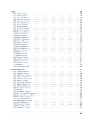 32 Files 237
32.1 Read() Function . . . . . . . . . . . . . . . . . . . . . . . . . . . . . . . . . . . . . . . . . . . . . 238
32.2 Write() Function . . . . . . . . . . . . . . . . . . . . . . . . . . . . . . . . . . . . . . . . . . . . . 238
32.3 Dir() Function . . . . . . . . . . . . . . . . . . . . . . . . . . . . . . . . . . . . . . . . . . . . . . 238
32.4 Rename() Function . . . . . . . . . . . . . . . . . . . . . . . . . . . . . . . . . . . . . . . . . . . . 239
32.5 Remove() Function . . . . . . . . . . . . . . . . . . . . . . . . . . . . . . . . . . . . . . . . . . . . 239
32.6 Fopen() Function . . . . . . . . . . . . . . . . . . . . . . . . . . . . . . . . . . . . . . . . . . . . . 239
32.7 Fclose() Function . . . . . . . . . . . . . . . . . . . . . . . . . . . . . . . . . . . . . . . . . . . . . 240
32.8 Fﬂush() Function . . . . . . . . . . . . . . . . . . . . . . . . . . . . . . . . . . . . . . . . . . . . . 240
32.9 Freopen() Function . . . . . . . . . . . . . . . . . . . . . . . . . . . . . . . . . . . . . . . . . . . . 240
32.10 Tempﬁle() Function . . . . . . . . . . . . . . . . . . . . . . . . . . . . . . . . . . . . . . . . . . . 241
32.11 Tempname() Function . . . . . . . . . . . . . . . . . . . . . . . . . . . . . . . . . . . . . . . . . . 241
32.12 Fseek() Function . . . . . . . . . . . . . . . . . . . . . . . . . . . . . . . . . . . . . . . . . . . . . 241
32.13 Ftell() Function . . . . . . . . . . . . . . . . . . . . . . . . . . . . . . . . . . . . . . . . . . . . . . 241
32.14 Rewind() Function . . . . . . . . . . . . . . . . . . . . . . . . . . . . . . . . . . . . . . . . . . . . 242
32.15 Fgetpos() Function . . . . . . . . . . . . . . . . . . . . . . . . . . . . . . . . . . . . . . . . . . . . 242
32.16 Fsetpos() Function . . . . . . . . . . . . . . . . . . . . . . . . . . . . . . . . . . . . . . . . . . . . 242
32.17 Clearerr() Function . . . . . . . . . . . . . . . . . . . . . . . . . . . . . . . . . . . . . . . . . . . . 242
32.18 Feof() Function . . . . . . . . . . . . . . . . . . . . . . . . . . . . . . . . . . . . . . . . . . . . . . 242
32.19 Ferror() Function . . . . . . . . . . . . . . . . . . . . . . . . . . . . . . . . . . . . . . . . . . . . . 242
32.20 Perror() Function . . . . . . . . . . . . . . . . . . . . . . . . . . . . . . . . . . . . . . . . . . . . . 243
32.21 Fgetc() Function . . . . . . . . . . . . . . . . . . . . . . . . . . . . . . . . . . . . . . . . . . . . . 243
32.22 Fgets() Function . . . . . . . . . . . . . . . . . . . . . . . . . . . . . . . . . . . . . . . . . . . . . 243
32.23 Fputc() Function . . . . . . . . . . . . . . . . . . . . . . . . . . . . . . . . . . . . . . . . . . . . . 243
32.24 Fputs() Function . . . . . . . . . . . . . . . . . . . . . . . . . . . . . . . . . . . . . . . . . . . . . 243
32.25 Ungetc() Function . . . . . . . . . . . . . . . . . . . . . . . . . . . . . . . . . . . . . . . . . . . . 243
32.26 Fread() Function . . . . . . . . . . . . . . . . . . . . . . . . . . . . . . . . . . . . . . . . . . . . . 244
32.27 Fwrite() Function . . . . . . . . . . . . . . . . . . . . . . . . . . . . . . . . . . . . . . . . . . . . . 244
32.28 Fexists() Function . . . . . . . . . . . . . . . . . . . . . . . . . . . . . . . . . . . . . . . . . . . . 244
32.29 Example . . . . . . . . . . . . . . . . . . . . . . . . . . . . . . . . . . . . . . . . . . . . . . . . . 244
32.30 Numbers and Bytes . . . . . . . . . . . . . . . . . . . . . . . . . . . . . . . . . . . . . . . . . . . . 246
33 System Functions 247
33.1 System() Function . . . . . . . . . . . . . . . . . . . . . . . . . . . . . . . . . . . . . . . . . . . . 247
33.2 SysGet() Function . . . . . . . . . . . . . . . . . . . . . . . . . . . . . . . . . . . . . . . . . . . . 248
33.3 IsMSDOS() Function . . . . . . . . . . . . . . . . . . . . . . . . . . . . . . . . . . . . . . . . . . . 248
33.4 IsWindows() Function . . . . . . . . . . . . . . . . . . . . . . . . . . . . . . . . . . . . . . . . . . 248
33.5 IsWindows64() Function . . . . . . . . . . . . . . . . . . . . . . . . . . . . . . . . . . . . . . . . . 248
33.6 IsUnix() Function . . . . . . . . . . . . . . . . . . . . . . . . . . . . . . . . . . . . . . . . . . . . 248
33.7 IsMacOSX() Function . . . . . . . . . . . . . . . . . . . . . . . . . . . . . . . . . . . . . . . . . . 249
33.8 IsLinux() Function . . . . . . . . . . . . . . . . . . . . . . . . . . . . . . . . . . . . . . . . . . . . 249
33.9 IsFreeBSD() Function . . . . . . . . . . . . . . . . . . . . . . . . . . . . . . . . . . . . . . . . . . 249
33.10 IsAndroid() Function . . . . . . . . . . . . . . . . . . . . . . . . . . . . . . . . . . . . . . . . . . . 249
33.11 Example . . . . . . . . . . . . . . . . . . . . . . . . . . . . . . . . . . . . . . . . . . . . . . . . . 249
33.12 Windowsnl() Function . . . . . . . . . . . . . . . . . . . . . . . . . . . . . . . . . . . . . . . . . . 250
33.13 Get Command Line Arguments . . . . . . . . . . . . . . . . . . . . . . . . . . . . . . . . . . . . . 250
33.14 Get Active Source File Name . . . . . . . . . . . . . . . . . . . . . . . . . . . . . . . . . . . . . . 251
33.15 PrevFileName() Function . . . . . . . . . . . . . . . . . . . . . . . . . . . . . . . . . . . . . . . . 251
33.16 CurrentDir() Function . . . . . . . . . . . . . . . . . . . . . . . . . . . . . . . . . . . . . . . . . . 252
33.17 ExeFileName() Function . . . . . . . . . . . . . . . . . . . . . . . . . . . . . . . . . . . . . . . . . 252
33.18 ChDir() Function . . . . . . . . . . . . . . . . . . . . . . . . . . . . . . . . . . . . . . . . . . . . . 252
33.19 ExeFolder() Function . . . . . . . . . . . . . . . . . . . . . . . . . . . . . . . . . . . . . . . . . . . 252
33.20 Version() Function . . . . . . . . . . . . . . . . . . . . . . . . . . . . . . . . . . . . . . . . . . . . 252
33.21 Shutdown() Function . . . . . . . . . . . . . . . . . . . . . . . . . . . . . . . . . . . . . . . . . . . 253
viii
 