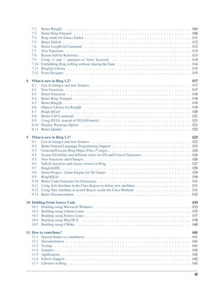 7.2 Better RingQt . . . . . . . . . . . . . . . . . . . . . . . . . . . . . . . . . . . . . . . . . . . . . . . 104
7.3 Better Ring Notepad . . . . . . . . . . . . . . . . . . . . . . . . . . . . . . . . . . . . . . . . . . . 108
7.4 Ring mode for Emacs Editor . . . . . . . . . . . . . . . . . . . . . . . . . . . . . . . . . . . . . . . 111
7.5 Better StdLib . . . . . . . . . . . . . . . . . . . . . . . . . . . . . . . . . . . . . . . . . . . . . . . 112
7.6 Better Loop|Exit Command . . . . . . . . . . . . . . . . . . . . . . . . . . . . . . . . . . . . . . . 112
7.7 New Functions . . . . . . . . . . . . . . . . . . . . . . . . . . . . . . . . . . . . . . . . . . . . . . 113
7.8 Return Self by Reference . . . . . . . . . . . . . . . . . . . . . . . . . . . . . . . . . . . . . . . . . 113
7.9 Using ‘<’ and ‘:’ operators as ‘from’ keyword . . . . . . . . . . . . . . . . . . . . . . . . . . . . . 114
7.10 Embedding Ring in Ring without sharing the State . . . . . . . . . . . . . . . . . . . . . . . . . . . 114
7.11 RingZip Library . . . . . . . . . . . . . . . . . . . . . . . . . . . . . . . . . . . . . . . . . . . . . 115
7.12 Form Designer . . . . . . . . . . . . . . . . . . . . . . . . . . . . . . . . . . . . . . . . . . . . . . 115
8 What is new in Ring 1.2? 117
8.1 List of changes and new features . . . . . . . . . . . . . . . . . . . . . . . . . . . . . . . . . . . . . 117
8.2 New Functions . . . . . . . . . . . . . . . . . . . . . . . . . . . . . . . . . . . . . . . . . . . . . . 117
8.3 Better Functions . . . . . . . . . . . . . . . . . . . . . . . . . . . . . . . . . . . . . . . . . . . . . 118
8.4 Better Ring Notepad . . . . . . . . . . . . . . . . . . . . . . . . . . . . . . . . . . . . . . . . . . . 118
8.5 Better RingQt . . . . . . . . . . . . . . . . . . . . . . . . . . . . . . . . . . . . . . . . . . . . . . . 119
8.6 Objects Library for RingQt . . . . . . . . . . . . . . . . . . . . . . . . . . . . . . . . . . . . . . . 119
8.7 RingLibCurl . . . . . . . . . . . . . . . . . . . . . . . . . . . . . . . . . . . . . . . . . . . . . . . 120
8.8 Better Call Command . . . . . . . . . . . . . . . . . . . . . . . . . . . . . . . . . . . . . . . . . . 121
8.9 Using NULL instead of NULLPointer() . . . . . . . . . . . . . . . . . . . . . . . . . . . . . . . . . 121
8.10 Display Warnings Option . . . . . . . . . . . . . . . . . . . . . . . . . . . . . . . . . . . . . . . . 121
8.11 Better Quality . . . . . . . . . . . . . . . . . . . . . . . . . . . . . . . . . . . . . . . . . . . . . . 122
9 What is new in Ring 1.1? 123
9.1 List of changes and new features . . . . . . . . . . . . . . . . . . . . . . . . . . . . . . . . . . . . . 123
9.2 Better Natural Language Programming Support . . . . . . . . . . . . . . . . . . . . . . . . . . . . . 123
9.3 Generate/Execute Ring Object Files (*.ringo) . . . . . . . . . . . . . . . . . . . . . . . . . . . . . . 124
9.4 Syntax Flexibility and different styles for I/O and Control Structures . . . . . . . . . . . . . . . . . . 124
9.5 New Functions and Changes . . . . . . . . . . . . . . . . . . . . . . . . . . . . . . . . . . . . . . . 126
9.6 StdLib functions and classes written in Ring . . . . . . . . . . . . . . . . . . . . . . . . . . . . . . 127
9.7 RingLibSDL . . . . . . . . . . . . . . . . . . . . . . . . . . . . . . . . . . . . . . . . . . . . . . . 129
9.8 Demo Project - Game Engine for 2D Games . . . . . . . . . . . . . . . . . . . . . . . . . . . . . . 129
9.9 RingSQLite . . . . . . . . . . . . . . . . . . . . . . . . . . . . . . . . . . . . . . . . . . . . . . . . 130
9.10 Better Code Generator for Extensions . . . . . . . . . . . . . . . . . . . . . . . . . . . . . . . . . . 131
9.11 Using Self.Attribute in the Class Region to deﬁne new attributes . . . . . . . . . . . . . . . . . . . . 131
9.12 Using This.Attribute in nested Braces inside the Class Methods . . . . . . . . . . . . . . . . . . . . 131
9.13 Better Documentation . . . . . . . . . . . . . . . . . . . . . . . . . . . . . . . . . . . . . . . . . . 132
10 Building From Source Code 133
10.1 Building using Microsoft Windows . . . . . . . . . . . . . . . . . . . . . . . . . . . . . . . . . . . 133
10.2 Building using Ubuntu Linux . . . . . . . . . . . . . . . . . . . . . . . . . . . . . . . . . . . . . . 135
10.3 Building using Fedora Linux . . . . . . . . . . . . . . . . . . . . . . . . . . . . . . . . . . . . . . . 137
10.4 Building using MacOS X . . . . . . . . . . . . . . . . . . . . . . . . . . . . . . . . . . . . . . . . 138
10.5 Building using CMake . . . . . . . . . . . . . . . . . . . . . . . . . . . . . . . . . . . . . . . . . . 140
11 How to contribute? 141
11.1 Special thanks to contributors . . . . . . . . . . . . . . . . . . . . . . . . . . . . . . . . . . . . . . 141
11.2 Documentation . . . . . . . . . . . . . . . . . . . . . . . . . . . . . . . . . . . . . . . . . . . . . . 141
11.3 Testing . . . . . . . . . . . . . . . . . . . . . . . . . . . . . . . . . . . . . . . . . . . . . . . . . . 141
11.4 Samples . . . . . . . . . . . . . . . . . . . . . . . . . . . . . . . . . . . . . . . . . . . . . . . . . . 142
11.5 Applications . . . . . . . . . . . . . . . . . . . . . . . . . . . . . . . . . . . . . . . . . . . . . . . 142
11.6 Editors Support . . . . . . . . . . . . . . . . . . . . . . . . . . . . . . . . . . . . . . . . . . . . . . 142
11.7 Libraries in Ring . . . . . . . . . . . . . . . . . . . . . . . . . . . . . . . . . . . . . . . . . . . . . 142
iii
 