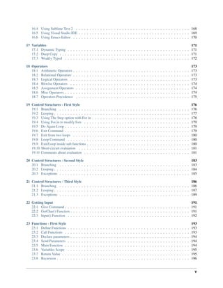 16.4 Using Sublime Text 2 . . . . . . . . . . . . . . . . . . . . . . . . . . . . . . . . . . . . . . . . . . 168
16.5 Using Visual Studio IDE . . . . . . . . . . . . . . . . . . . . . . . . . . . . . . . . . . . . . . . . . 169
16.6 Using Emacs Editor . . . . . . . . . . . . . . . . . . . . . . . . . . . . . . . . . . . . . . . . . . . 170
17 Variables 171
17.1 Dynamic Typing . . . . . . . . . . . . . . . . . . . . . . . . . . . . . . . . . . . . . . . . . . . . . 171
17.2 Deep Copy . . . . . . . . . . . . . . . . . . . . . . . . . . . . . . . . . . . . . . . . . . . . . . . . 171
17.3 Weakly Typed . . . . . . . . . . . . . . . . . . . . . . . . . . . . . . . . . . . . . . . . . . . . . . 172
18 Operators 173
18.1 Arithmetic Operators . . . . . . . . . . . . . . . . . . . . . . . . . . . . . . . . . . . . . . . . . . . 173
18.2 Relational Operators . . . . . . . . . . . . . . . . . . . . . . . . . . . . . . . . . . . . . . . . . . . 173
18.3 Logical Operators . . . . . . . . . . . . . . . . . . . . . . . . . . . . . . . . . . . . . . . . . . . . 173
18.4 Bitwise Operators . . . . . . . . . . . . . . . . . . . . . . . . . . . . . . . . . . . . . . . . . . . . 174
18.5 Assignment Operators . . . . . . . . . . . . . . . . . . . . . . . . . . . . . . . . . . . . . . . . . . 174
18.6 Misc Operators . . . . . . . . . . . . . . . . . . . . . . . . . . . . . . . . . . . . . . . . . . . . . . 174
18.7 Operators Precedence . . . . . . . . . . . . . . . . . . . . . . . . . . . . . . . . . . . . . . . . . . 175
19 Control Structures - First Style 176
19.1 Branching . . . . . . . . . . . . . . . . . . . . . . . . . . . . . . . . . . . . . . . . . . . . . . . . 176
19.2 Looping . . . . . . . . . . . . . . . . . . . . . . . . . . . . . . . . . . . . . . . . . . . . . . . . . . 177
19.3 Using The Step option with For in . . . . . . . . . . . . . . . . . . . . . . . . . . . . . . . . . . . . 178
19.4 Using For in to modify lists . . . . . . . . . . . . . . . . . . . . . . . . . . . . . . . . . . . . . . . 179
19.5 Do Again Loop . . . . . . . . . . . . . . . . . . . . . . . . . . . . . . . . . . . . . . . . . . . . . . 179
19.6 Exit Command . . . . . . . . . . . . . . . . . . . . . . . . . . . . . . . . . . . . . . . . . . . . . . 179
19.7 Exit from two loops . . . . . . . . . . . . . . . . . . . . . . . . . . . . . . . . . . . . . . . . . . . 180
19.8 Loop Command . . . . . . . . . . . . . . . . . . . . . . . . . . . . . . . . . . . . . . . . . . . . . 180
19.9 Exit/Loop inside sub functions . . . . . . . . . . . . . . . . . . . . . . . . . . . . . . . . . . . . . . 180
19.10 Short-circuit evaluation . . . . . . . . . . . . . . . . . . . . . . . . . . . . . . . . . . . . . . . . . 181
19.11 Comments about evaluation . . . . . . . . . . . . . . . . . . . . . . . . . . . . . . . . . . . . . . . 181
20 Control Structures - Second Style 183
20.1 Branching . . . . . . . . . . . . . . . . . . . . . . . . . . . . . . . . . . . . . . . . . . . . . . . . 183
20.2 Looping . . . . . . . . . . . . . . . . . . . . . . . . . . . . . . . . . . . . . . . . . . . . . . . . . . 184
20.3 Exceptions . . . . . . . . . . . . . . . . . . . . . . . . . . . . . . . . . . . . . . . . . . . . . . . . 185
21 Control Structures - Third Style 186
21.1 Branching . . . . . . . . . . . . . . . . . . . . . . . . . . . . . . . . . . . . . . . . . . . . . . . . 186
21.2 Looping . . . . . . . . . . . . . . . . . . . . . . . . . . . . . . . . . . . . . . . . . . . . . . . . . . 187
21.3 Exceptions . . . . . . . . . . . . . . . . . . . . . . . . . . . . . . . . . . . . . . . . . . . . . . . . 189
22 Getting Input 191
22.1 Give Command . . . . . . . . . . . . . . . . . . . . . . . . . . . . . . . . . . . . . . . . . . . . . . 191
22.2 GetChar() Function . . . . . . . . . . . . . . . . . . . . . . . . . . . . . . . . . . . . . . . . . . . . 191
22.3 Input() Function . . . . . . . . . . . . . . . . . . . . . . . . . . . . . . . . . . . . . . . . . . . . . 192
23 Functions - First Style 193
23.1 Deﬁne Functions . . . . . . . . . . . . . . . . . . . . . . . . . . . . . . . . . . . . . . . . . . . . . 193
23.2 Call Functions . . . . . . . . . . . . . . . . . . . . . . . . . . . . . . . . . . . . . . . . . . . . . . 193
23.3 Declare parameters . . . . . . . . . . . . . . . . . . . . . . . . . . . . . . . . . . . . . . . . . . . . 194
23.4 Send Parameters . . . . . . . . . . . . . . . . . . . . . . . . . . . . . . . . . . . . . . . . . . . . . 194
23.5 Main Function . . . . . . . . . . . . . . . . . . . . . . . . . . . . . . . . . . . . . . . . . . . . . . 194
23.6 Variables Scope . . . . . . . . . . . . . . . . . . . . . . . . . . . . . . . . . . . . . . . . . . . . . 195
23.7 Return Value . . . . . . . . . . . . . . . . . . . . . . . . . . . . . . . . . . . . . . . . . . . . . . . 195
23.8 Recursion . . . . . . . . . . . . . . . . . . . . . . . . . . . . . . . . . . . . . . . . . . . . . . . . . 196
v
 