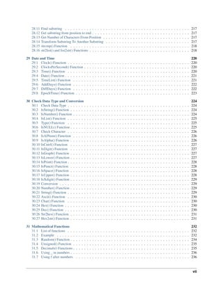 28.11 Find substring . . . . . . . . . . . . . . . . . . . . . . . . . . . . . . . . . . . . . . . . . . . . . . 217
28.12 Get substring from position to end . . . . . . . . . . . . . . . . . . . . . . . . . . . . . . . . . . . . 217
28.13 Get Number of Characters From Position . . . . . . . . . . . . . . . . . . . . . . . . . . . . . . . . 217
28.14 Transform Substring To Another Substring . . . . . . . . . . . . . . . . . . . . . . . . . . . . . . . 217
28.15 strcmp() Function . . . . . . . . . . . . . . . . . . . . . . . . . . . . . . . . . . . . . . . . . . . . 218
28.16 str2list() and list2str() Functions . . . . . . . . . . . . . . . . . . . . . . . . . . . . . . . . . . . . . 218
29 Date and Time 220
29.1 Clock() Function . . . . . . . . . . . . . . . . . . . . . . . . . . . . . . . . . . . . . . . . . . . . . 220
29.2 ClocksPerSecond() Function . . . . . . . . . . . . . . . . . . . . . . . . . . . . . . . . . . . . . . . 220
29.3 Time() Function . . . . . . . . . . . . . . . . . . . . . . . . . . . . . . . . . . . . . . . . . . . . . 220
29.4 Date() Function . . . . . . . . . . . . . . . . . . . . . . . . . . . . . . . . . . . . . . . . . . . . . . 221
29.5 TimeList() Function . . . . . . . . . . . . . . . . . . . . . . . . . . . . . . . . . . . . . . . . . . . 221
29.6 AddDays() Function . . . . . . . . . . . . . . . . . . . . . . . . . . . . . . . . . . . . . . . . . . . 222
29.7 DiffDays() Function . . . . . . . . . . . . . . . . . . . . . . . . . . . . . . . . . . . . . . . . . . . 222
29.8 EpochTime() Function . . . . . . . . . . . . . . . . . . . . . . . . . . . . . . . . . . . . . . . . . . 223
30 Check Data Type and Conversion 224
30.1 Check Data Type . . . . . . . . . . . . . . . . . . . . . . . . . . . . . . . . . . . . . . . . . . . . . 224
30.2 IsString() Function . . . . . . . . . . . . . . . . . . . . . . . . . . . . . . . . . . . . . . . . . . . . 224
30.3 IsNumber() Function . . . . . . . . . . . . . . . . . . . . . . . . . . . . . . . . . . . . . . . . . . . 224
30.4 IsList() Function . . . . . . . . . . . . . . . . . . . . . . . . . . . . . . . . . . . . . . . . . . . . . 225
30.5 Type() Function . . . . . . . . . . . . . . . . . . . . . . . . . . . . . . . . . . . . . . . . . . . . . 225
30.6 IsNULL() Function . . . . . . . . . . . . . . . . . . . . . . . . . . . . . . . . . . . . . . . . . . . . 225
30.7 Check Character . . . . . . . . . . . . . . . . . . . . . . . . . . . . . . . . . . . . . . . . . . . . . 226
30.8 IsAlNum() Function . . . . . . . . . . . . . . . . . . . . . . . . . . . . . . . . . . . . . . . . . . . 226
30.9 IsAlpha() Function . . . . . . . . . . . . . . . . . . . . . . . . . . . . . . . . . . . . . . . . . . . . 226
30.10 IsCntrl() Function . . . . . . . . . . . . . . . . . . . . . . . . . . . . . . . . . . . . . . . . . . . . 227
30.11 IsDigit() Function . . . . . . . . . . . . . . . . . . . . . . . . . . . . . . . . . . . . . . . . . . . . 227
30.12 IsGraph() Function . . . . . . . . . . . . . . . . . . . . . . . . . . . . . . . . . . . . . . . . . . . . 227
30.13 IsLower() Function . . . . . . . . . . . . . . . . . . . . . . . . . . . . . . . . . . . . . . . . . . . . 227
30.14 IsPrint() Function . . . . . . . . . . . . . . . . . . . . . . . . . . . . . . . . . . . . . . . . . . . . . 228
30.15 IsPunct() Function . . . . . . . . . . . . . . . . . . . . . . . . . . . . . . . . . . . . . . . . . . . . 228
30.16 IsSpace() Function . . . . . . . . . . . . . . . . . . . . . . . . . . . . . . . . . . . . . . . . . . . . 228
30.17 IsUpper() Function . . . . . . . . . . . . . . . . . . . . . . . . . . . . . . . . . . . . . . . . . . . . 228
30.18 IsXdigit() Function . . . . . . . . . . . . . . . . . . . . . . . . . . . . . . . . . . . . . . . . . . . . 229
30.19 Conversion . . . . . . . . . . . . . . . . . . . . . . . . . . . . . . . . . . . . . . . . . . . . . . . . 229
30.20 Number() Function . . . . . . . . . . . . . . . . . . . . . . . . . . . . . . . . . . . . . . . . . . . . 229
30.21 String() Function . . . . . . . . . . . . . . . . . . . . . . . . . . . . . . . . . . . . . . . . . . . . . 229
30.22 Ascii() Function . . . . . . . . . . . . . . . . . . . . . . . . . . . . . . . . . . . . . . . . . . . . . 230
30.23 Char() Function . . . . . . . . . . . . . . . . . . . . . . . . . . . . . . . . . . . . . . . . . . . . . 230
30.24 Hex() Function . . . . . . . . . . . . . . . . . . . . . . . . . . . . . . . . . . . . . . . . . . . . . . 230
30.25 Dec() Function . . . . . . . . . . . . . . . . . . . . . . . . . . . . . . . . . . . . . . . . . . . . . . 230
30.26 Str2hex() Function . . . . . . . . . . . . . . . . . . . . . . . . . . . . . . . . . . . . . . . . . . . . 231
30.27 Hex2str() Function . . . . . . . . . . . . . . . . . . . . . . . . . . . . . . . . . . . . . . . . . . . . 231
31 Mathematical Functions 232
31.1 List of functions . . . . . . . . . . . . . . . . . . . . . . . . . . . . . . . . . . . . . . . . . . . . . 232
31.2 Example . . . . . . . . . . . . . . . . . . . . . . . . . . . . . . . . . . . . . . . . . . . . . . . . . 232
31.3 Random() Function . . . . . . . . . . . . . . . . . . . . . . . . . . . . . . . . . . . . . . . . . . . . 234
31.4 Unsigned() Function . . . . . . . . . . . . . . . . . . . . . . . . . . . . . . . . . . . . . . . . . . . 235
31.5 Decimals() Functions . . . . . . . . . . . . . . . . . . . . . . . . . . . . . . . . . . . . . . . . . . . 235
31.6 Using _ in numbers . . . . . . . . . . . . . . . . . . . . . . . . . . . . . . . . . . . . . . . . . . . . 236
31.7 Using f after numbers . . . . . . . . . . . . . . . . . . . . . . . . . . . . . . . . . . . . . . . . . . 236
vii
 