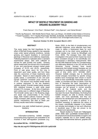 22
AGRIVITA VOLUME 35 No. 1 FEBRUARY - 2013 ISSN : 0126-0537
IMPACT OF BIOFIELD TREATMENT ON GINSENG AND
ORGANIC BLUEBERRY YIELD
Frank Sances1), Eric Flora1), Shrikant Patil2*), Amy Spence1), and Vishal Shinde1)
1) Pacific Ag Research, 1840 Biddle Ranch Road, San Luis Obispo, CA 93405 United States of America
2) Trivedi Foundation, 15111 Hayden Road Suite 160 #305, Scottsdale, AZ 85260 United States of America
*)
Corresponding Author Phone: +1-877- 493-4092 E-mail: shrikant@trivedifoundation.org
Received: October 10, 2012/ Accepted: March 4, 2013
ABSTRACT
This study tested the Null Hypothesis for the
effect of BioField Energy applied to two separate
crops under typical growing conditions, namely
ginseng and organic blueberry in commercial
plantings in Wisconsin and California, respectively.
Following treatment to replicated plots in standard
experimental design, data were collected at
harvest for yield quantity and quality. Ginseng
plants treated both pre-harvest and a combination
of pre- and post-harvest showed market grade
increases of 33.3% and 40.0%, respectively.
Point of sale gross return for this crop is
dependent upon tuber quality, and from these
data the economics of these treatments were
calculated. Based on stand adjusted yields and
quality values, a combination of pre- and post-
harvest treatment increased gross income by
57.4%. The second crop showed similar trends
in positive responses. In the two blueberry
varieties studied, Emerald treated plants showed
96% statistical increase in yield, while Jewel
showed 31% increase. At the time of treatment,
each variety was in a different stage of flowering.
The Emerald variety was in the flowering stage,
and Jewel was predominately in the fruiting
stage. Both treated cultivars however demons-
trated increased yield quantity and quality. The
specific mechanisms that lead to these pre-
liminary results need further investigation.
Keywords: crop yield, biofield treatment, ginseng,
blueberry
INTRODUCTION
Information-containing biofield energies
surrounding living organisms are postulated to be
involved in their self-regulation processes (e.g.
Rubik, 2002). In the field of complementary and
alternate medicines, some attempts have been
made to define a biophysical basis for such
energies and to lay down some guidelines for
clinical studies (e.g. review by Movaffaghi and
Farsi, 2009). The energies have often been
investigated in the past but their impact has never
been consistent enough to be scientifically non-
controversial in laboratory measurements. Both
the NCCAM (National Center for Complementary
and Alternative Medicine in the US) and the ACS
(American Cancer Society) have issued
statements that biofield energy therapies are not
supported by available scientific evidence at this
point of time (ACS, 2011; NCCAM, 2007).
However biofield energies due to intentional
mental energies transmitted by specific energy
healers have increasingly been shown in recent
times to have scientifically measurable impact on
matter, on microbes and also on plants. From the
time of Descartes the basic assumptions of
science have progressively concluded that such
energies can be ignored in normal scientific
models of the material world, and the
development of many noteworthy technologies
has been the result. Nevertheless, the finding that
biofield energies are able to directly influence
matter, and more specifically, that they can
influence the development and self-expression of
living organisms, is of value to science. It is
therefore necessary to determine the nature of
the impact, scientifically integrate it into models
and develop technologies to use such influences
in beneficial ways if they are proven to be
consistent and reproducible.
Recent studies by Trivedi and Tallapragada
(2008, 2009) claim quantifiable transformations in
the physical and structural properties of organic and
inorganic materials due to such biofield energy.
They report that elemental diamond, graphite and
Accredited SK No.: 81/DIKTI/Kep/2011
http://dx.doi.org/10.17503/Agrivita-2013-35-1-p022-029
 
