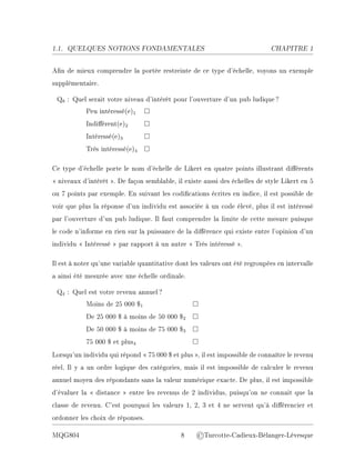 1.1. QUELQUES NOTIONS FONDAMENTALES CHAPITRE 1
An de mieux comprendre la portée restreinte de ce type d'échelle, voyons un exemple
supplémentaire.
Q8 : Quel serait votre niveau d'intérêt pour l'ouverture d'un pub ludique?
Peu intéressé(e)1 □
Indiérent(e)2 □
Intéressé(e)3 □
Très intéressé(e)4 □
Ce type d'échelle porte le nom d'échelle de Likert en quatre points illustrant diérents
 niveaux d'intérêt . De façon semblable, il existe aussi des échelles de style Likert en 5
ou 7 points par exemple. En suivant les codications écrites en indice, il est possible de
voir que plus la réponse d'un individu est associée à un code élevé, plus il est intéressé
par l'ouverture d'un pub ludique. Il faut comprendre la limite de cette mesure puisque
le code n'informe en rien sur la puissance de la diérence qui existe entre l'opinion d'un
individu  Intéressé  par rapport à un autre  Très intéressé .
Il est à noter qu'une variable quantitative dont les valeurs ont été regroupées en intervalle
a ainsi été mesurée avec une échelle ordinale.
Q4 : Quel est votre revenu annuel?
Moins de 25 000 $1 □
De 25 000 $ à moins de 50 000 $2 □
De 50 000 $ à moins de 75 000 $3 □
75 000 $ et plus4 □
Lorsqu'un individu qui répond  75 000 $ et plus , il est impossible de connaître le revenu
réel. Il y a un ordre logique des catégories, mais il est impossible de calculer le revenu
annuel moyen des répondants sans la valeur numérique exacte. De plus, il est impossible
d'évaluer la  distance  entre les revenus de 2 individus, puisqu'on ne connait que la
classe de revenu. C'est pourquoi les valeurs 1, 2, 3 et 4 ne servent qu'à diérencier et
ordonner les choix de réponses.
MQG804 8 ©Turcotte-Cadieux-Bélanger-Lévesque
 