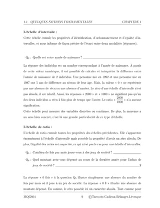 1.1. QUELQUES NOTIONS FONDAMENTALES CHAPITRE 1
L'échelle d'intervalle :
Cette échelle cumule les propriétés d'identication, d'ordonnancement et d'égalité d'in-
tervalles, et nous informe de façon précise de l'écart entre deux modalités (réponses).
Q2 : Quelle est votre année de naissance?
La réponse des individus est un nombre correspondant à l'année de naissance. À partir
de cette valeur numérique, il est possible de calculer et interpréter la diérence entre
l'année de naissance de 2 individus. Une personne née en 1992 et une personne née en
1987 ont 5 ans de diérence au niveau de leur âge. Mais, la valeur  0  ne représente
pas une absence de vécu ou une absence d'années. Le zéro d'une échelle d'intervalle n'est
pas absolu, il est relatif. Aussi, les réponses  2000  et  1000  ne signient pas qu'un
des deux individus a vécu 2 fois plus de temps que l'autre. Le ratio 
2000
1000
 n'a aucune
signication.
Cette échelle peut mesurer des variables discrètes ou continues. De plus, la moyenne a
un sens bien concret, c'est là une grande particularité de ce type d'échelle.
L'échelle de ratio :
L'échelle de ratio cumule toutes les propriétés des échelles précédentes. Elle s'apparente
énormément à l'échelle d'intervalle mais possède la propriété d'avoir un zéro absolu. De
plus, l'égalité des ratios est respectée, ce qui n'est pas le cas pour une échelle d'intervalles.
Q5 : Combien de fois par mois jouez-vous à des jeux de société?
Q6 : Quel montant avez-vous dépensé au cours de la dernière année pour l'achat de
jeux de société? $
La réponse  0 fois  à la question Q5 illustre simplement une absence du nombre de
fois par mois où il joue à un jeu de société. La réponse  0 $  illustre une absence de
montant dépensé. En somme, le zéro possède ici un caractère absolu. Tout comme pour
MQG804 9 ©Turcotte-Cadieux-Bélanger-Lévesque
 