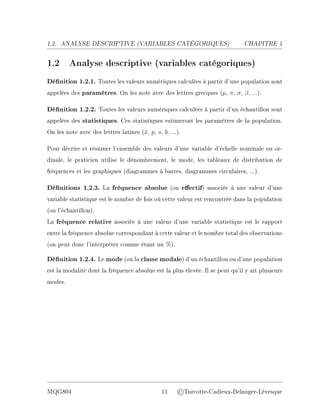 1.2. ANALYSE DESCRIPTIVE (V
ARIABLES CATÉGORIQUES) CHAPITRE 1
1.2 Analyse descriptive (variables catégoriques)
Dénition 1.2.1. Toutes les valeurs numériques calculées à partir d'une population sont
appelées des paramètres. On les note avec des lettres grecques (µ, π, σ, β, ...).
Dénition 1.2.2. Toutes les valeurs numériques calculées à partir d'un échantillon sont
appelées des statistiques. Ces statistiques estimeront les paramètres de la population.
On les note avec des lettres latines (x̄, p, s, b, ...).
Pour décrire et résumer l'ensemble des valeurs d'une variable d'échelle nominale ou or-
dinale, le praticien utilise le dénombrement, le mode, les tableaux de distribution de
fréquences et les graphiques (diagrammes à barres, diagrammes circulaires, ...).
Dénitions 1.2.3. La fréquence absolue (ou eectif) associée à une valeur d'une
variable statistique est le nombre de fois où cette valeur est rencontrée dans la population
(ou l'échantillon).
La fréquence relative associée à une valeur d'une variable statistique est le rapport
entre la fréquence absolue correspondant à cette valeur et le nombre total des observations
(on peut donc l'interpréter comme étant un %).
Dénition 1.2.4. Le mode (ou la classe modale) d'un échantillon ou d'une population
est la modalité dont la fréquence absolue est la plus élevée. Il se peut qu'il y ait plusieurs
modes.
MQG804 11 ©Turcotte-Cadieux-Bélanger-Lévesque
 